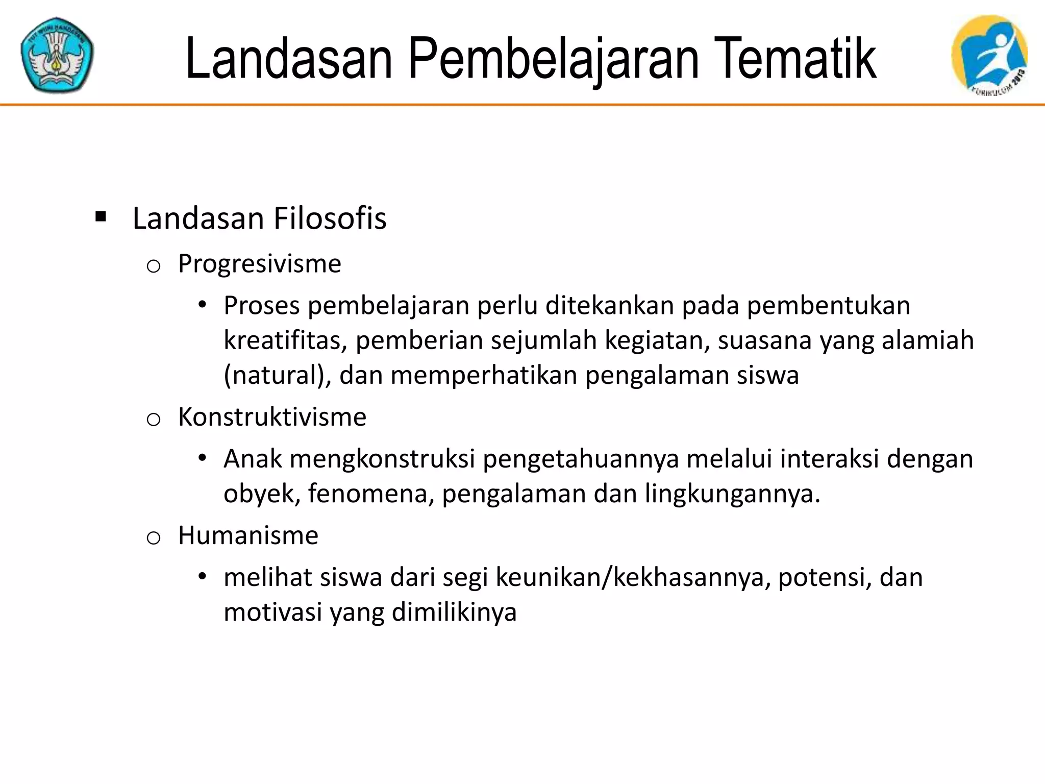 Landasan Pembelajaran Tematik
 Landasan Filosofis
o Progresivisme
• Proses pembelajaran perlu ditekankan pada pembentukan
kreatifitas, pemberian sejumlah kegiatan, suasana yang alamiah
(natural), dan memperhatikan pengalaman siswa
o Konstruktivisme
• Anak mengkonstruksi pengetahuannya melalui interaksi dengan
obyek, fenomena, pengalaman dan lingkungannya.
o Humanisme
• melihat siswa dari segi keunikan/kekhasannya, potensi, dan
motivasi yang dimilikinya
 