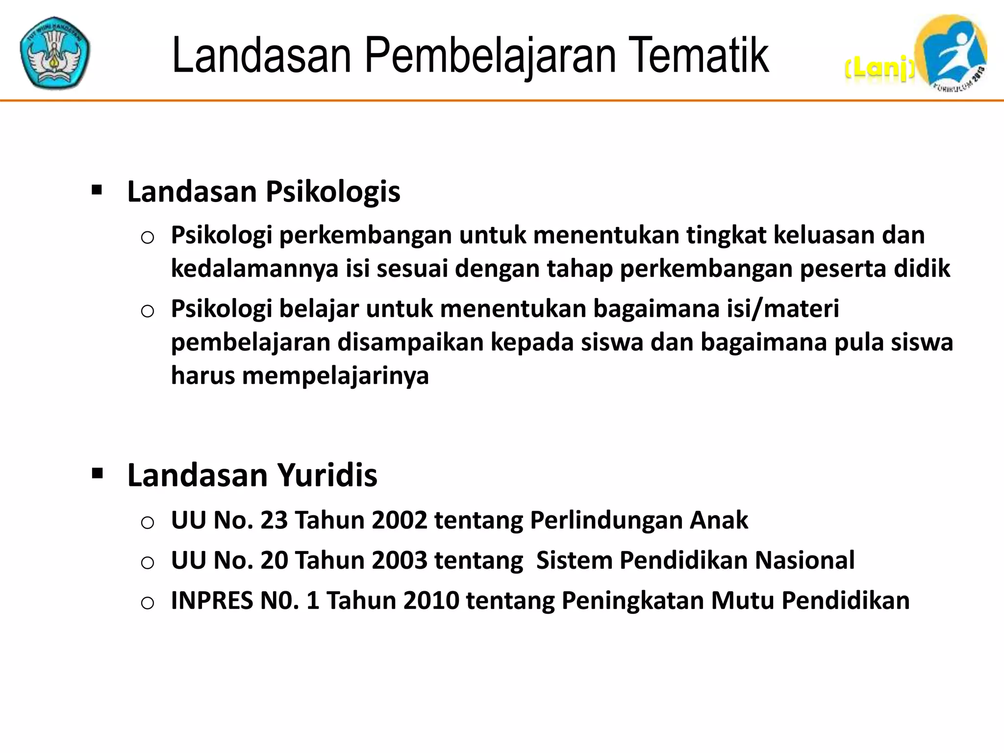 (Lanj)Landasan Pembelajaran Tematik
 Landasan Psikologis
o Psikologi perkembangan untuk menentukan tingkat keluasan dan
kedalamannya isi sesuai dengan tahap perkembangan peserta didik
o Psikologi belajar untuk menentukan bagaimana isi/materi
pembelajaran disampaikan kepada siswa dan bagaimana pula siswa
harus mempelajarinya
 Landasan Yuridis
o UU No. 23 Tahun 2002 tentang Perlindungan Anak
o UU No. 20 Tahun 2003 tentang Sistem Pendidikan Nasional
o INPRES N0. 1 Tahun 2010 tentang Peningkatan Mutu Pendidikan
 
