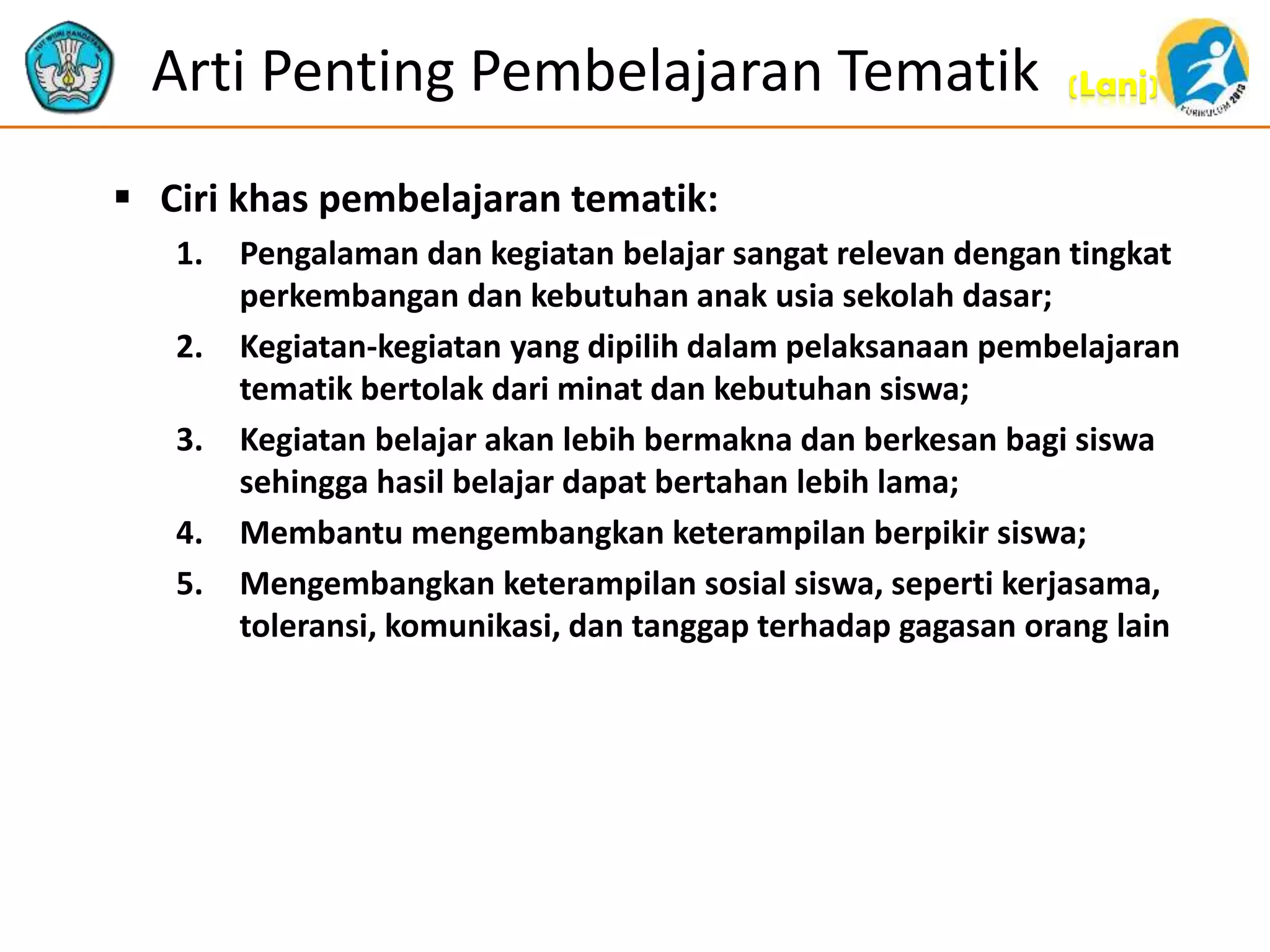 (Lanj)Arti Penting Pembelajaran Tematik
 Ciri khas pembelajaran tematik:
1. Pengalaman dan kegiatan belajar sangat relevan dengan tingkat
perkembangan dan kebutuhan anak usia sekolah dasar;
2. Kegiatan-kegiatan yang dipilih dalam pelaksanaan pembelajaran
tematik bertolak dari minat dan kebutuhan siswa;
3. Kegiatan belajar akan lebih bermakna dan berkesan bagi siswa
sehingga hasil belajar dapat bertahan lebih lama;
4. Membantu mengembangkan keterampilan berpikir siswa;
5. Mengembangkan keterampilan sosial siswa, seperti kerjasama,
toleransi, komunikasi, dan tanggap terhadap gagasan orang lain
 