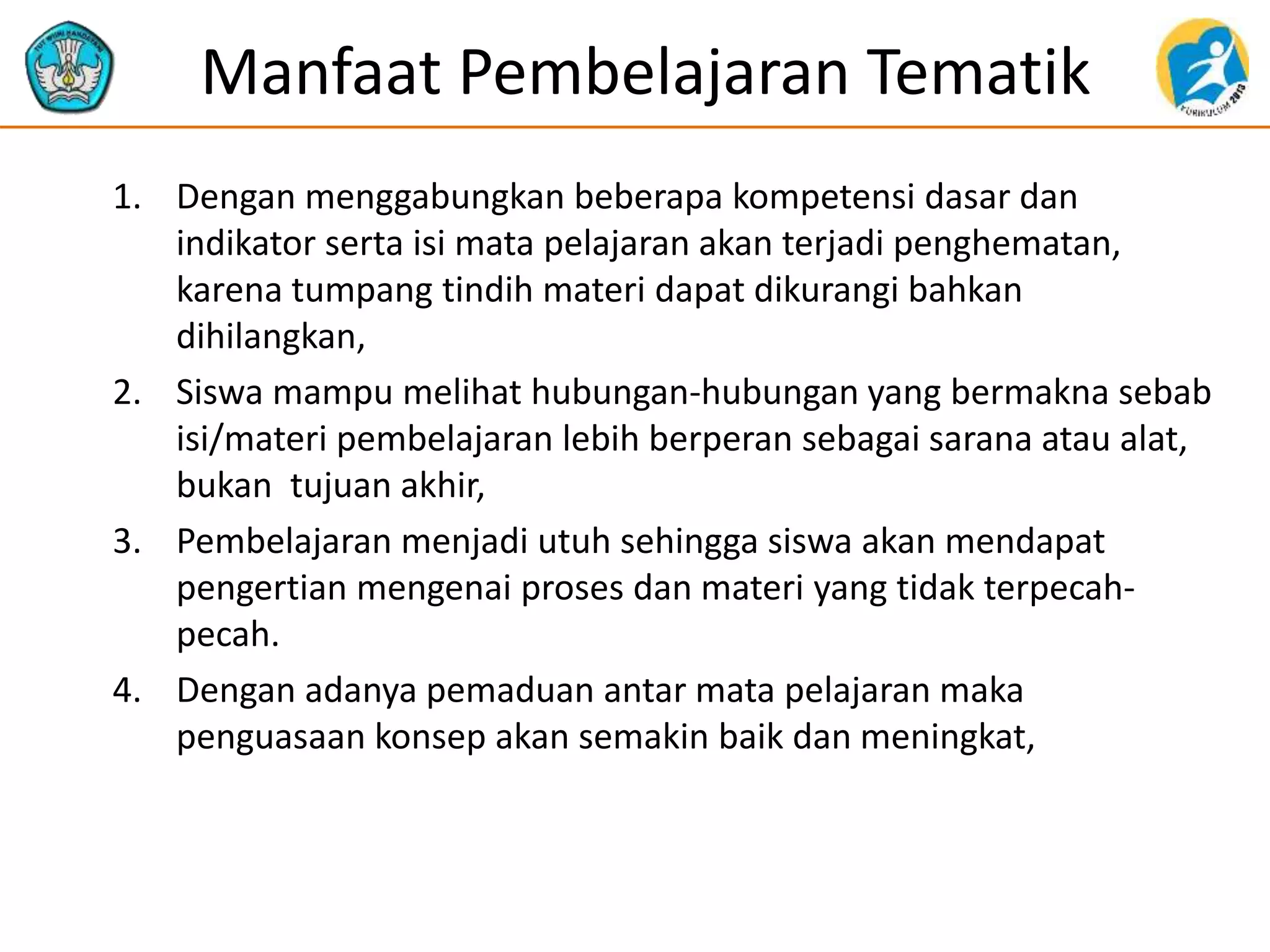 Manfaat Pembelajaran Tematik
1. Dengan menggabungkan beberapa kompetensi dasar dan
indikator serta isi mata pelajaran akan terjadi penghematan,
karena tumpang tindih materi dapat dikurangi bahkan
dihilangkan,
2. Siswa mampu melihat hubungan-hubungan yang bermakna sebab
isi/materi pembelajaran lebih berperan sebagai sarana atau alat,
bukan tujuan akhir,
3. Pembelajaran menjadi utuh sehingga siswa akan mendapat
pengertian mengenai proses dan materi yang tidak terpecah-
pecah.
4. Dengan adanya pemaduan antar mata pelajaran maka
penguasaan konsep akan semakin baik dan meningkat,
 