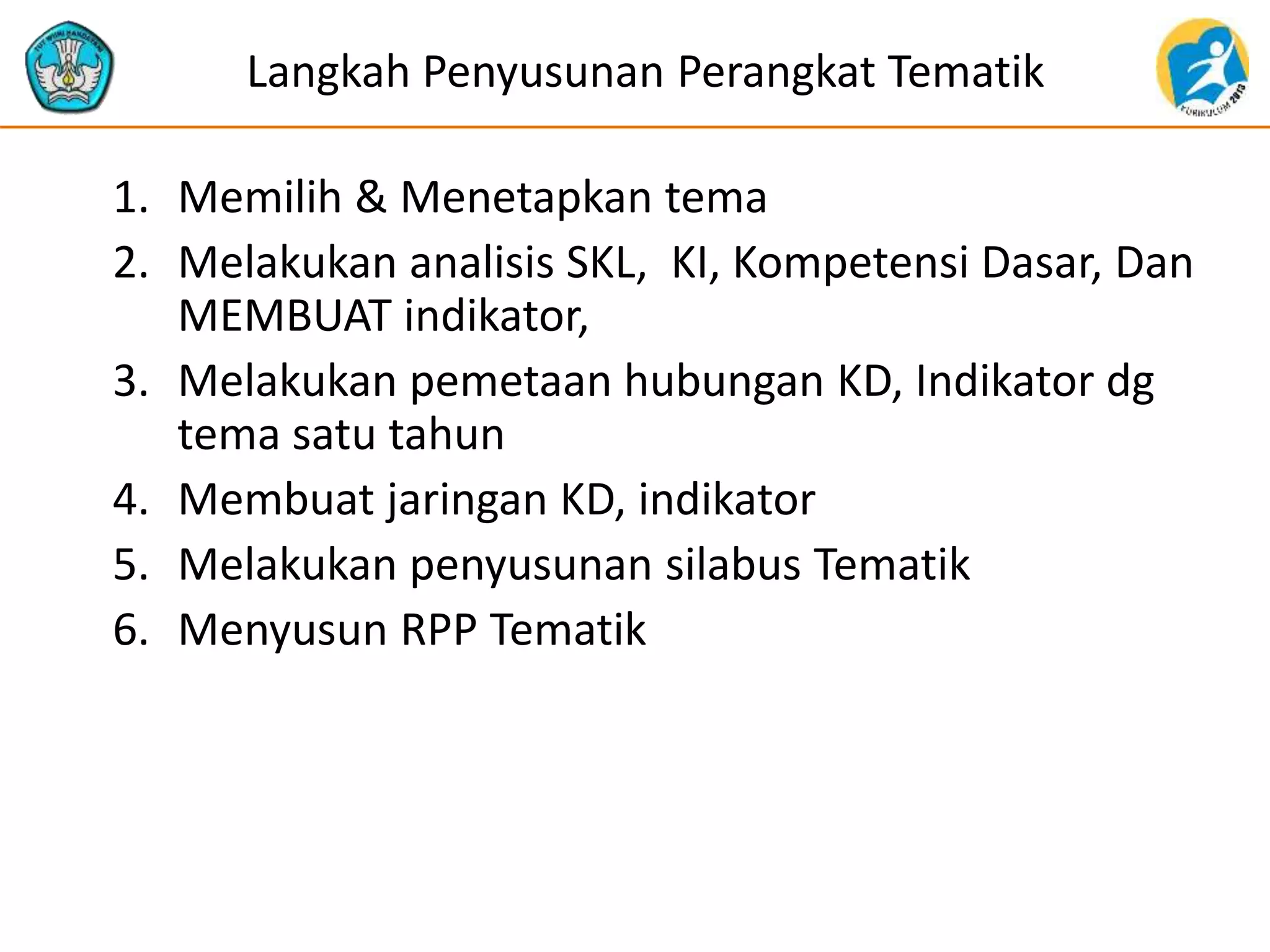 Langkah Penyusunan Perangkat Tematik
1. Memilih & Menetapkan tema
2. Melakukan analisis SKL, KI, Kompetensi Dasar, Dan
MEMBUAT indikator,
3. Melakukan pemetaan hubungan KD, Indikator dg
tema satu tahun
4. Membuat jaringan KD, indikator
5. Melakukan penyusunan silabus Tematik
6. Menyusun RPP Tematik
 