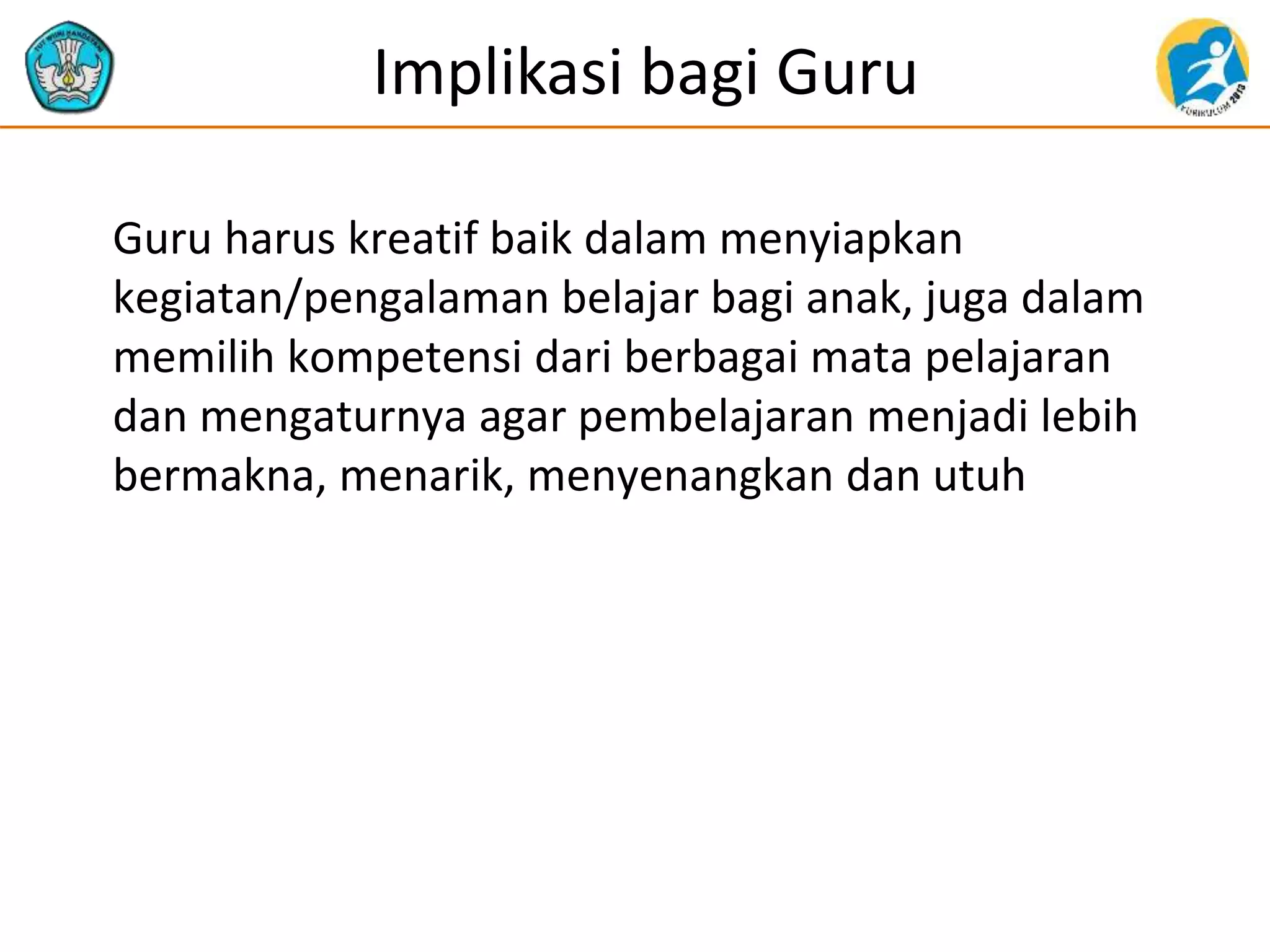 Implikasi bagi Guru
Guru harus kreatif baik dalam menyiapkan
kegiatan/pengalaman belajar bagi anak, juga dalam
memilih kompetensi dari berbagai mata pelajaran
dan mengaturnya agar pembelajaran menjadi lebih
bermakna, menarik, menyenangkan dan utuh
 