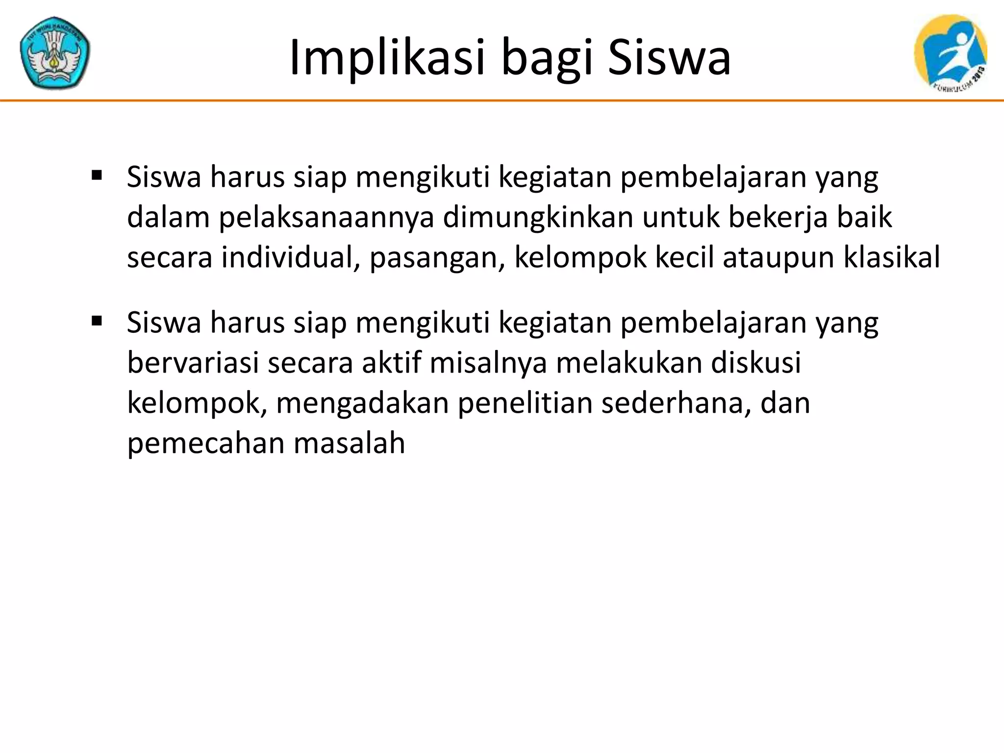 Implikasi bagi Siswa
 Siswa harus siap mengikuti kegiatan pembelajaran yang
dalam pelaksanaannya dimungkinkan untuk bekerja baik
secara individual, pasangan, kelompok kecil ataupun klasikal
 Siswa harus siap mengikuti kegiatan pembelajaran yang
bervariasi secara aktif misalnya melakukan diskusi
kelompok, mengadakan penelitian sederhana, dan
pemecahan masalah
 