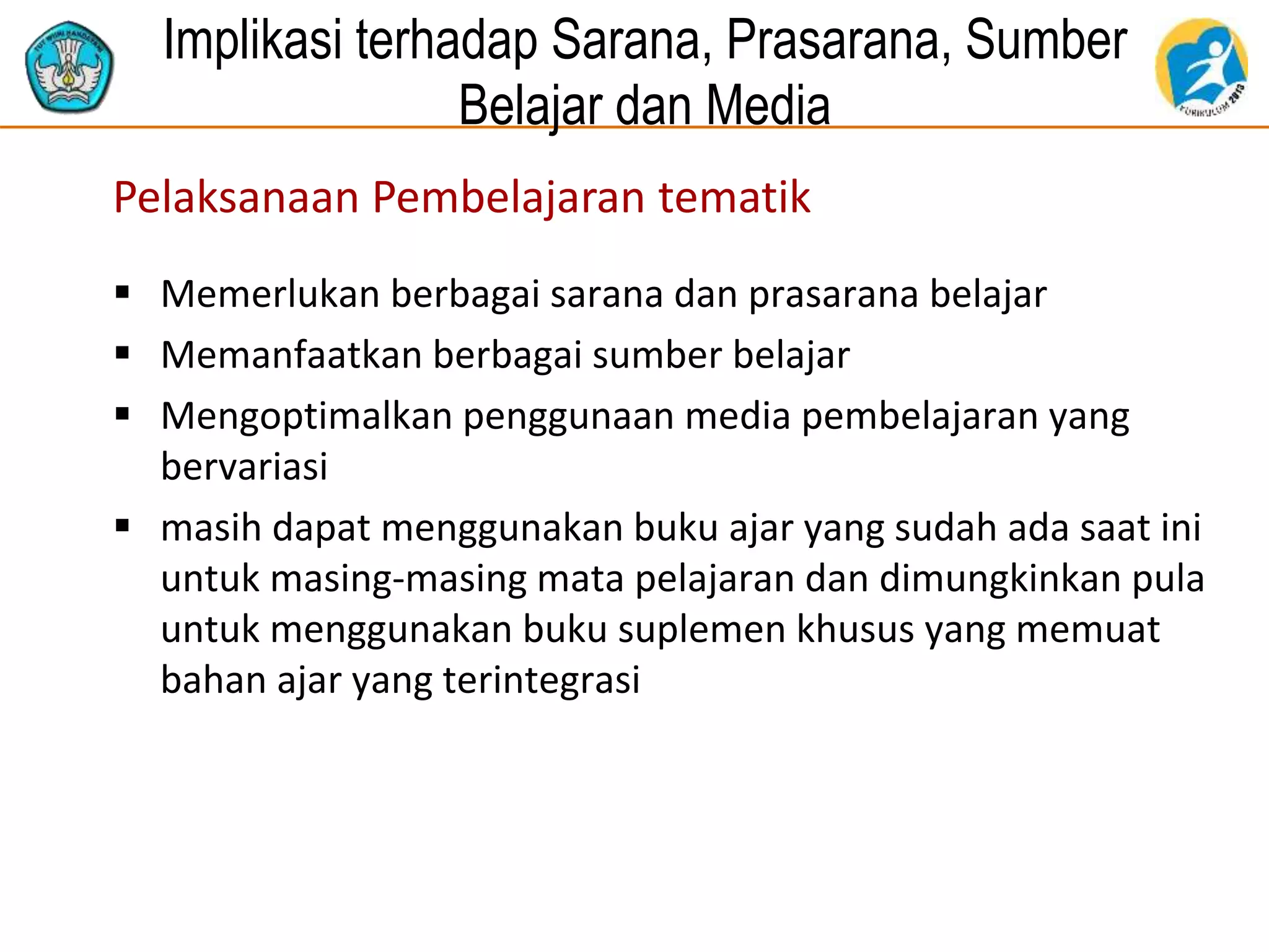 Implikasi terhadap Sarana, Prasarana, Sumber
Belajar dan Media
Pelaksanaan Pembelajaran tematik
 Memerlukan berbagai sarana dan prasarana belajar
 Memanfaatkan berbagai sumber belajar
 Mengoptimalkan penggunaan media pembelajaran yang
bervariasi
 masih dapat menggunakan buku ajar yang sudah ada saat ini
untuk masing-masing mata pelajaran dan dimungkinkan pula
untuk menggunakan buku suplemen khusus yang memuat
bahan ajar yang terintegrasi
 