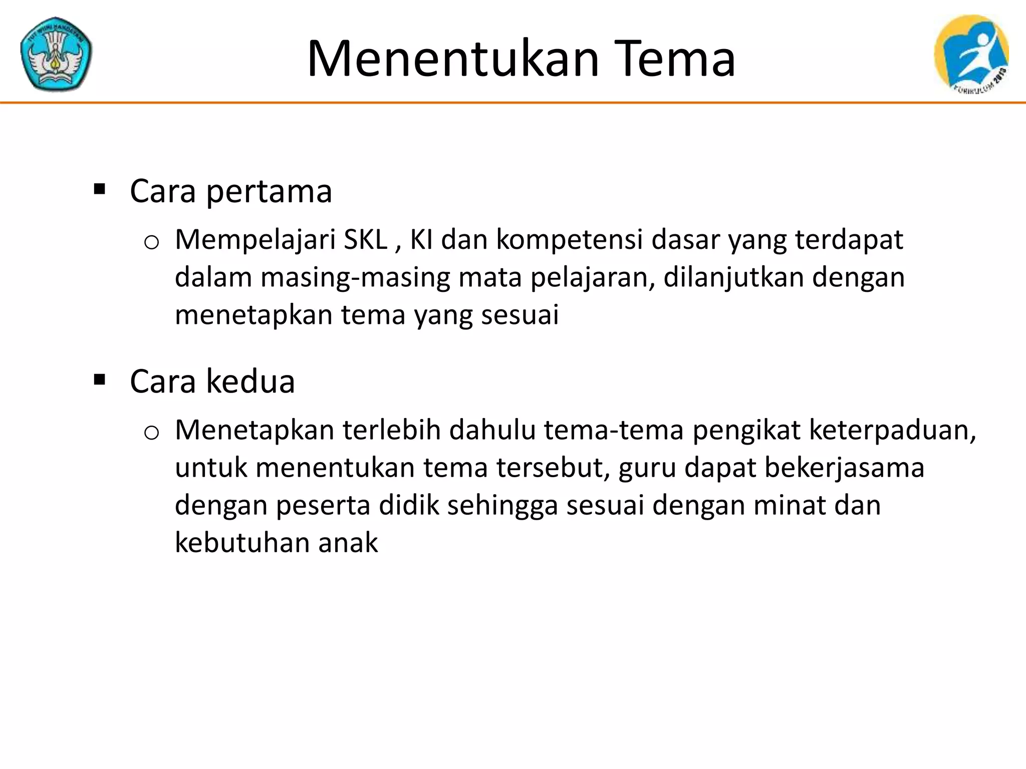 Menentukan Tema
 Cara pertama
o Mempelajari SKL , KI dan kompetensi dasar yang terdapat
dalam masing-masing mata pelajaran, dilanjutkan dengan
menetapkan tema yang sesuai
 Cara kedua
o Menetapkan terlebih dahulu tema-tema pengikat keterpaduan,
untuk menentukan tema tersebut, guru dapat bekerjasama
dengan peserta didik sehingga sesuai dengan minat dan
kebutuhan anak
 