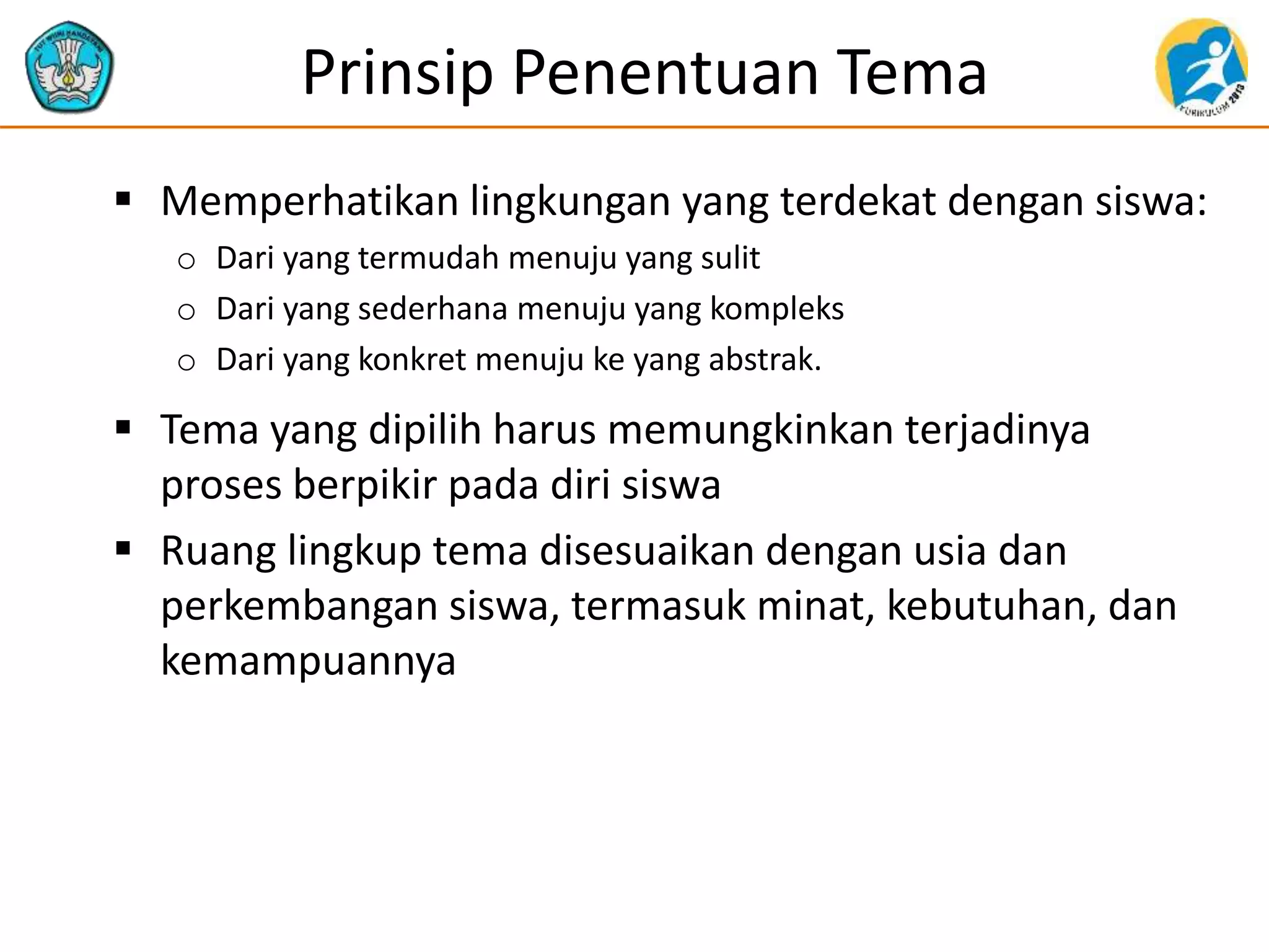 Prinsip Penentuan Tema
 Memperhatikan lingkungan yang terdekat dengan siswa:
o Dari yang termudah menuju yang sulit
o Dari yang sederhana menuju yang kompleks
o Dari yang konkret menuju ke yang abstrak.
 Tema yang dipilih harus memungkinkan terjadinya
proses berpikir pada diri siswa
 Ruang lingkup tema disesuaikan dengan usia dan
perkembangan siswa, termasuk minat, kebutuhan, dan
kemampuannya
 