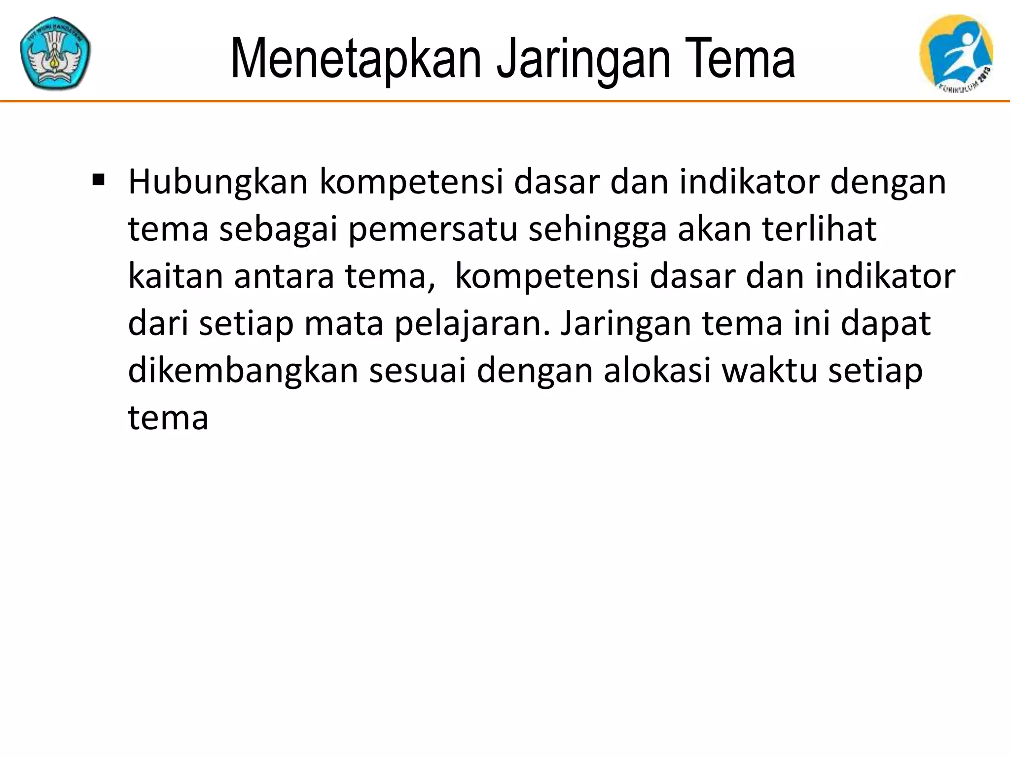 Menetapkan Jaringan Tema
 Hubungkan kompetensi dasar dan indikator dengan
tema sebagai pemersatu sehingga akan terlihat
kaitan antara tema, kompetensi dasar dan indikator
dari setiap mata pelajaran. Jaringan tema ini dapat
dikembangkan sesuai dengan alokasi waktu setiap
tema
 