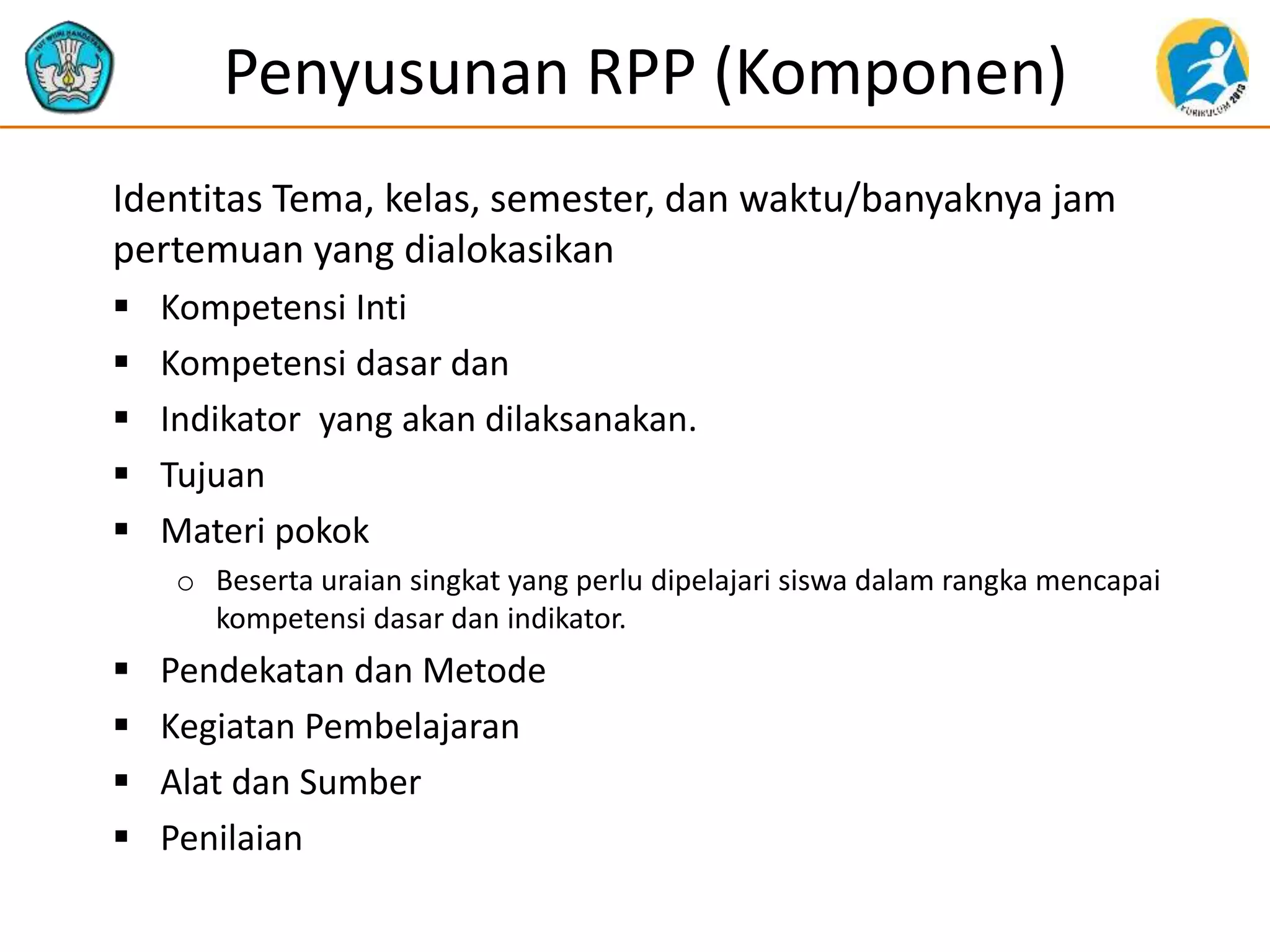 Penyusunan RPP (Komponen)
Identitas Tema, kelas, semester, dan waktu/banyaknya jam
pertemuan yang dialokasikan
 Kompetensi Inti
 Kompetensi dasar dan
 Indikator yang akan dilaksanakan.
 Tujuan
 Materi pokok
o Beserta uraian singkat yang perlu dipelajari siswa dalam rangka mencapai
kompetensi dasar dan indikator.
 Pendekatan dan Metode
 Kegiatan Pembelajaran
 Alat dan Sumber
 Penilaian
 