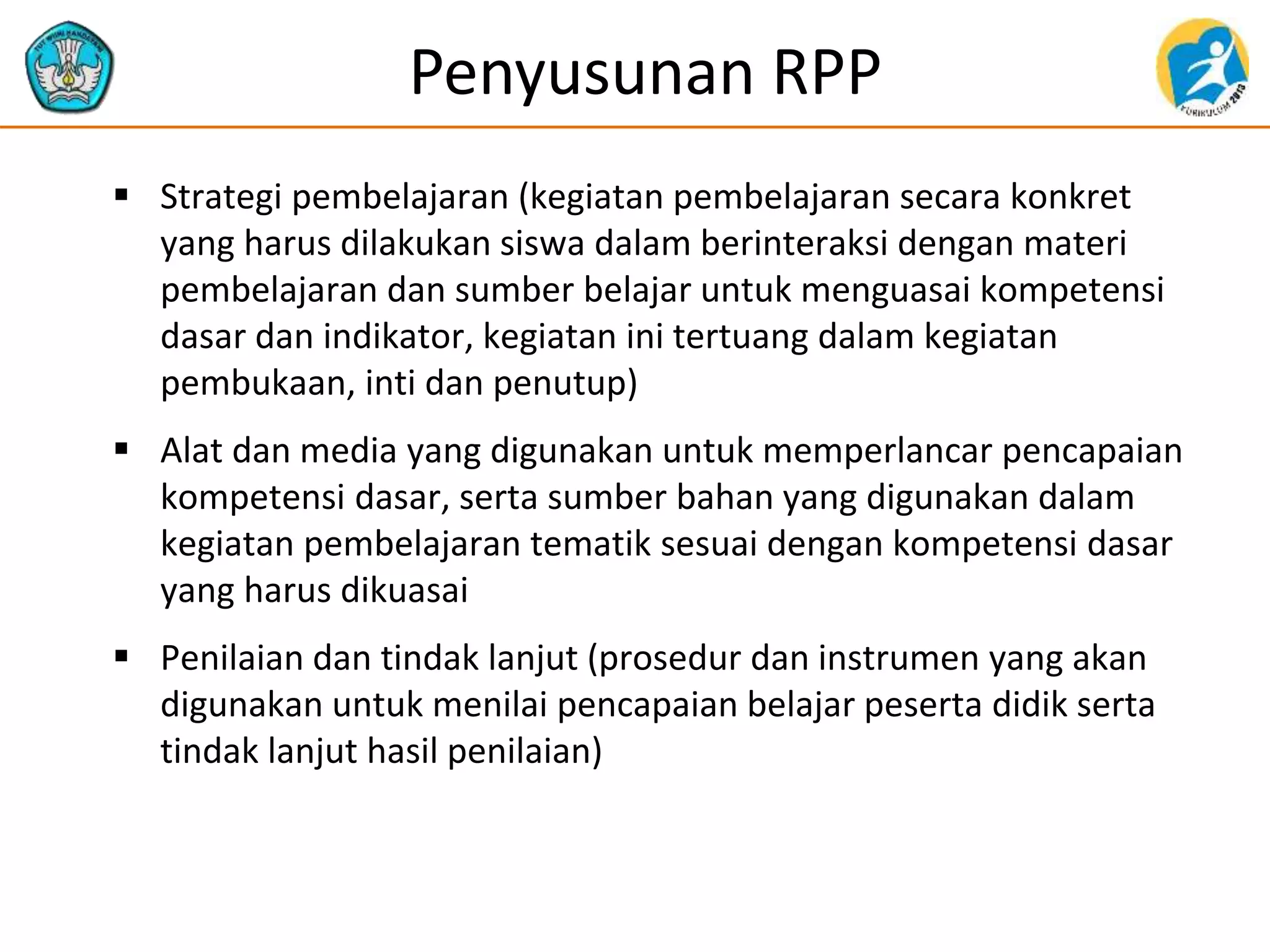 Penyusunan RPP
 Strategi pembelajaran (kegiatan pembelajaran secara konkret
yang harus dilakukan siswa dalam berinteraksi dengan materi
pembelajaran dan sumber belajar untuk menguasai kompetensi
dasar dan indikator, kegiatan ini tertuang dalam kegiatan
pembukaan, inti dan penutup)
 Alat dan media yang digunakan untuk memperlancar pencapaian
kompetensi dasar, serta sumber bahan yang digunakan dalam
kegiatan pembelajaran tematik sesuai dengan kompetensi dasar
yang harus dikuasai
 Penilaian dan tindak lanjut (prosedur dan instrumen yang akan
digunakan untuk menilai pencapaian belajar peserta didik serta
tindak lanjut hasil penilaian)
 