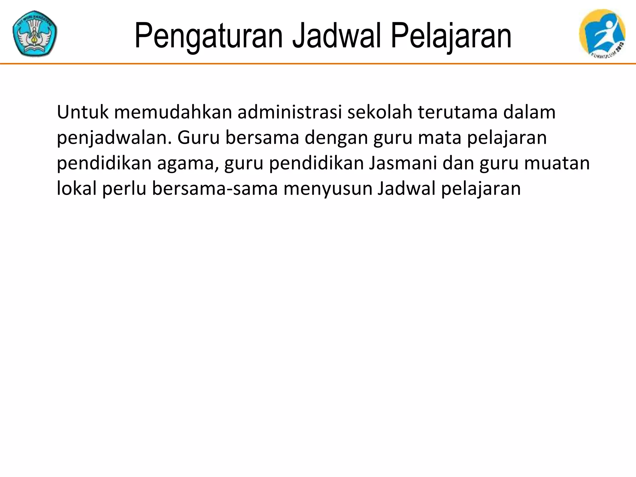 Pengaturan Jadwal Pelajaran
Untuk memudahkan administrasi sekolah terutama dalam
penjadwalan. Guru bersama dengan guru mata pelajaran
pendidikan agama, guru pendidikan Jasmani dan guru muatan
lokal perlu bersama-sama menyusun Jadwal pelajaran
 