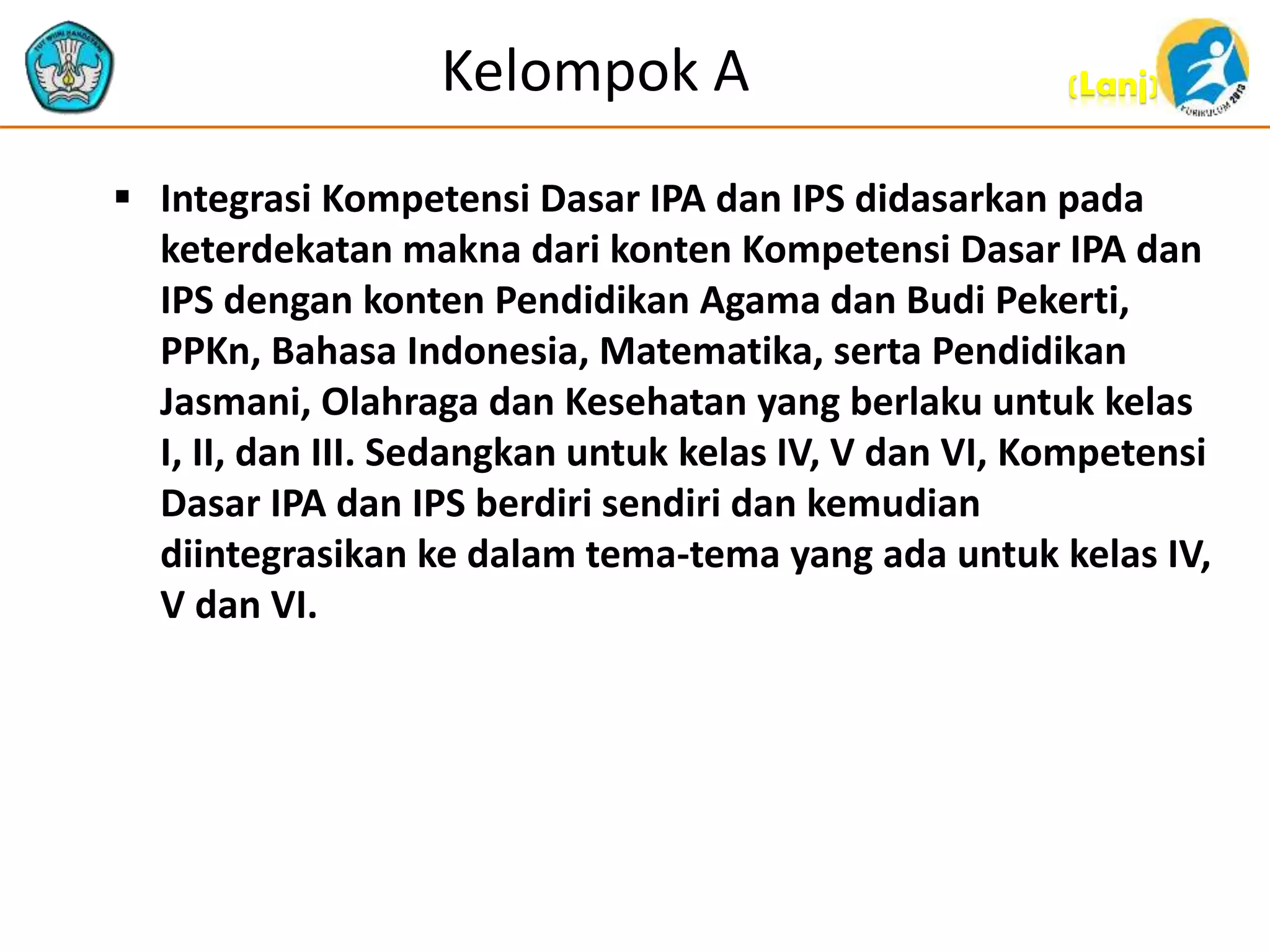 (Lanj)Kelompok A
 Integrasi Kompetensi Dasar IPA dan IPS didasarkan pada
keterdekatan makna dari konten Kompetensi Dasar IPA dan
IPS dengan konten Pendidikan Agama dan Budi Pekerti,
PPKn, Bahasa Indonesia, Matematika, serta Pendidikan
Jasmani, Olahraga dan Kesehatan yang berlaku untuk kelas
I, II, dan III. Sedangkan untuk kelas IV, V dan VI, Kompetensi
Dasar IPA dan IPS berdiri sendiri dan kemudian
diintegrasikan ke dalam tema-tema yang ada untuk kelas IV,
V dan VI.
 