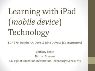 Learning with iPad
(mobile device)
Technology
EDP 370: Heather A. Davis & Dina DeVose (Co-instructors)
Bethany Smith
Nathan Stevens
College of Education Information Technology Specialists
 