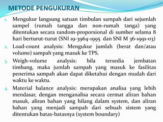METODE PENGUKURAN
1. Mengukur langsung satuan timbulan sampah dari sejumlah
sampel (rumah tangga dan non-rumah tanga) yang
ditentukan secara random-proporsional di sumber selama 8
hari berturut-turut (SNI 19-3964-1995 dan SNI M 36-1991-03)
2. Load-count analysis: Mengukur jumlah (berat dan/atau
volume) sampah yang masuk ke TPS.
3. Weigh-volume analysis: bila tersedia jembatan
timbang, maka jumlah sampah yang masuk ke fasilitas
penerima sampah akan dapat diketahui dengan mudah dari
waktu ke waktu.
4. Material balance analysis: merupakan analisa yang lebih
mendasar, dengan menganalisa secara cermat aliran bahan
masuk, aliran bahan yang hilang dalam system, dan aliran
bahan yang menjadi sampah dari sebuah sistem yang
ditentukan batas-batasnya (system boundary)
 