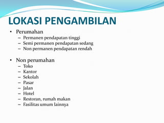 LOKASI PENGAMBILAN
• Perumahan
– Permanen pendapatan tinggi
– Semi permanen pendapatan sedang
– Non permanen pendapatan rendah
• Non perumahan
– Toko
– Kantor
– Sekolah
– Pasar
– Jalan
– Hotel
– Restoran, rumah makan
– Fasilitas umum lainnya
 