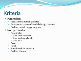 Kriteria
 Perumahan
 Keadaan fisik rumah dan atau
 Pendapatan rata-rata kepala keluarga dan atau
 Fasilitas rumah tangga yang ada
 Non perumahan
 Fungsi jalan
 Jalan arteri sekunder
 Jalan kolektor sekunder
 Jalan lokal
 Pasar
 Hotel
 Rumah makan, restoran
 Fasilitas Umum
 