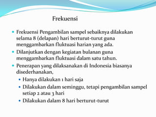  Frekuensi Pengambilan sampel sebaiknya dilakukan
selama 8 (delapan) hari berturut-turut guna
menggambarkan fluktuasi harian yang ada.
 Dilanjutkan dengan kegiatan bulanan guna
menggambarkan fluktuasi dalam satu tahun.
 Penerapan yang dilaksanakan di Indonesia biasanya
disederhanakan,
 Hanya dilakukan 1 hari saja
 Dilakukan dalam seminggu, tetapi pengambilan sampel
setiap 2 atau 3 hari
 Dilakukan dalam 8 hari berturut-turut
Frekuensi
 