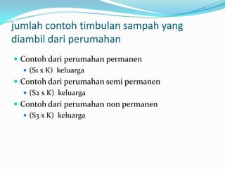 jumlah contoh timbulan sampah yang
diambil dari perumahan
 Contoh dari perumahan permanen
 (S1 x K) keluarga
 Contoh dari perumahan semi permanen
 (S2 x K) keluarga
 Contoh dari perumahan non permanen
 (S3 x K) keluarga
 