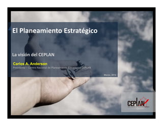 Marzo, 2014
Carlos A. Anderson
Presidente – Centro Nacional de Planeamiento Estratégico CEPLAN
El Planeamiento Estratégico
La visión del CEPLAN
 