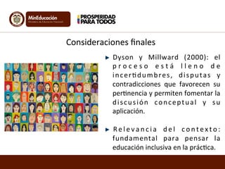 Consideraciones	
  ﬁnales	
  
" Dyson	
   y	
   Millward	
   (2000):	
   el	
  
p r o c e s o	
   e s t á	
   l l e n o	
   d e	
  
incer<dumbres,	
   disputas	
   y	
  
contradicciones	
   que	
   favorecen	
   su	
  
per<nencia	
  y	
  permiten	
  fomentar	
  la	
  
discusión	
   conceptual	
   y	
   su	
  
aplicación.	
  
"   R e l e v a n c i a	
   d e l	
   c o n t e x t o :	
  	
  
fundamental	
   para	
   pensar	
   la	
  
educación	
  inclusiva	
  en	
  la	
  prác<ca.	
  	
  
 