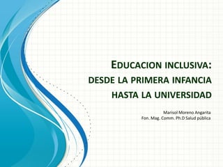 EDUCACION INCLUSIVA:
DESDE LA PRIMERA INFANCIA
HASTA LA UNIVERSIDAD
Marisol Moreno Angarita
Fon. Mag. Comm. Ph.D Salud pública
 