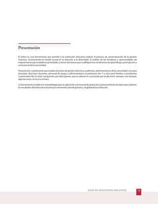 Presentación
El Índice es una herramienta que permite a la institución educativa realizar el proceso de autoevaluación de la gestión
inclusiva, reconociendo el estado actual en la atención a la diversidad, el análisis de las fortalezas y oportunidades de
mejoramiento para establecer prioridades y tomar decisiones que cualifiquen las condiciones de aprendizaje, participación y
convivenciadelacomunidad.
Presenta dos cuestionarios que evalúan las áreas de gestión directiva, académica, administrativa y de la comunidad, uno para
docentes, directivos docentes, personal de apoyo y administrativos (cuestionario No 1) y otro para familias y estudiantes
(cuestionario No 2); están compuestos por descriptores, que se valoran en una escala que oscila entre: siempre, casi siempre,
algunasveces,noseynosehace.
La herramienta establece la metodología para su aplicación y el manual de grabación y procesamiento de datos para obtener
losresultadosdelíndicedeinclusiónporestamento,áreadegestióny elglobaldelainstitución.
12GUÍA DE EDUCACIÓN INCLUSIVA
 
