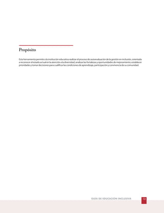 Propósito
Esta herramienta permite a la institución educativa realizar el proceso de autoevaluación de la gestión en inclusión, orientada
areconocerelestadoactualenlaatenciónaladiversidad,analizarlasfortalezasyoportunidadesdemejoramiento,establecer
prioridadesytomardecisionesparacualificarlascondicionesdeaprendizaje,participaciónyconvivenciadesucomunidad.
GUÍA DE EDUCACIÓN INCLUSIVA 13
 