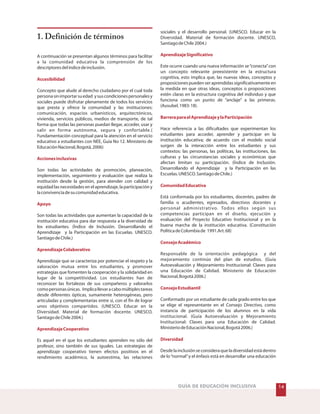 GUÍA DE EDUCACIÓN INCLUSIVA
1. Definición de términos
A continuación se presentan algunos términos para facilitar
a la comunidad educativa la comprensión de los
descriptoresdelíndicedeinclusión.
Concepto que alude al derecho ciudadano por el cual toda
personasinimportarsuedad ysuscondicionespersonalesy
sociales puede disfrutar plenamente de todos los servicios
que presta y ofrece la comunidad y las instituciones:
comunicación, espacios urbanísticos, arquitectónicos,
vivienda, servicios públicos, medios de transporte, de tal
forma que todas las personas puedan llegar, acceder, usar y
salir en forma autónoma, segura y confortable.(
Fundamentación conceptual para la atención en el servicio
educativo a estudiantes con NEE, Guía No 12. Ministerio de
EducaciónNacional,Bogotá,2006)
Son todas las actividades de promoción, planeación,
implementación, seguimiento y evaluación que realiza la
institución desde la gestión, para atender con calidad y
equidad las necesidades en el aprendizaje, la participación y
laconvivenciadesucomunidadeducativa.
Son todas las actividades que aumentan la capacidad de la
institución educativa para dar respuesta a la diversidad de
los estudiantes. (Índice de Inclusión. Desarrollando el
Aprendizaje y la Participación en las Escuelas. UNESCO.
SantiagodeChile.)
Aprendizaje que se caracteriza por potenciar el respeto y la
valoración mutua entre los estudiantes, y promover
estrategias que fomenten la cooperación y la solidaridad en
lugar de la competitividad. Los estudiantes han de
reconocer las fortalezas de sus compañeros y valorarlos
comopersonasúnicas. Implicallevaracabomúltiplestareas
desde diferentes ópticas, sumamente heterogéneas, pero
articuladas y complementarias entre sí, con el fin de lograr
unos objetivos compartidos. (UNESCO. Educar en la
Diversidad. Material de formación docente. UNESCO,
SantiagodeChile2004.)
Es aquel en el que los estudiantes aprenden no sólo del
profesor, sino también de sus iguales. Las estrategias de
aprendizaje cooperativo tienen efectos positivos en el
rendimiento académico, la autoestima, las relaciones
Accesibilidad
Accionesinclusivas
Apoyo
AprendizajeColaborativo
AprendizajeCooperativo
sociales y el desarrollo personal. (UNESCO. Educar en la
Diversidad. Material de formación docente. UNESCO,
SantiagodeChile2004.)
Este ocurre cuando una nueva información se“conecta”con
un concepto relevante preexistente en la estructura
cognitiva, esto implica que, las nuevas ideas, conceptos y
proposiciones pueden ser aprendidas significativamente en
la medida en que otras ideas, conceptos o proposiciones
estén claras en la estructura cognitiva del individuo y que
funciona como un punto de “anclaje” a las primeras.
(Ausubel,1983:18).
Hace referencia a las dificultades que experimentan los
estudiantes para acceder, aprender y participar en la
institución educativa; de acuerdo con el modelo social
surgen de la interacción entre los estudiantes y sus
contextos: las personas, las políticas, las instituciones, las
culturas y las circunstancias sociales y económicas que
afectan limitan su participación. (Índice de Inclusión.
Desarrollando el Aprendizaje y la Participación en las
Escuelas.UNESCO.SantiagodeChile.)
Está conformada por los estudiantes, docentes, padres de
familia o acudientes, egresados, directivos docentes y
personal administrativo. Todos ellos según sus
competencias participan en el diseño, ejecución y
evaluación del Proyecto Educativo Institucional y en la
buena marcha de la institución educativa. (Constitución
PolíticadeColombiade 1991.Art.68)
Responsable de la orientación pedagógica y del
mejoramiento continúo del plan de estudios. (Guía
Autoevaluación y Mejoramiento Institucional: Claves para
una Educación de Calidad. Ministerio de Educación
Nacional,Bogotá2006.)
Conformado por un estudiante de cada grado entre los que
se elige el representante en el Consejo Directivo, como
instancia de participación de los alumnos en la vida
institucional. (Guía Autoevaluación y Mejoramiento
Institucional: Claves para una Educación de Calidad.
MinisteriodeEducaciónNacional,Bogotá2006.)
Desdelainclusiónseconsideraqueladiversidadestádentro
de lo“normal”y el énfasis está en desarrollar una educación
AprendizajeSignificativo
BarreraparaelAprendizajeylaParticipación
ComunidadEducativa
ConsejoAcadémico
ConsejoEstudiantil
Diversidad
14
 