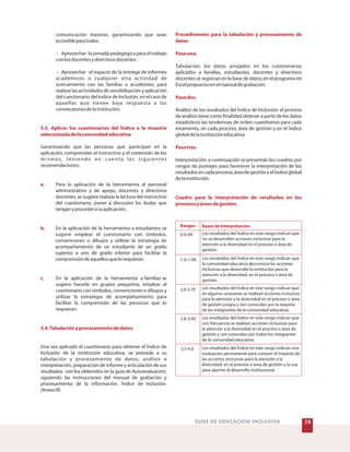 28GUÍA DE EDUCACIÓN INCLUSIVA
comunicación masivos, garantizando que sean
accesibleparatodos.
Aprovechar la jornada pedagógica para el trabajo
conlosdocentesydirectivosdocentes.
Aprovechar el espacio de la entrega de informes
académicos o cualquier otra actividad de
acercamiento con las familias o acudientes, para
realizarlasactividadesdesensibilizaciónyaplicación
del cuestionario del índice de Inclusión, en el caso de
aquellas que tienen baja respuesta a las
convocatoriasdelainstitución.
Garantizando que las personas que participan en la
aplicación, comprendan el instructivo y el contenido de los
mismos, teniendo en cuenta las siguientes
recomendaciones:
Para la aplicación de la herramienta al personal
administrativo y de apoyo, docentes y directivos
docentes, se sugiere realizar la lectura del instructivo
del cuestionario, poner a discusión las dudas que
tenganyprocederasuaplicación.
En la aplicación de la herramienta a estudiantes se
sugiere emplear el cuestionario con símbolos,
convenciones o dibujos y utilizar la estrategia de
acompañamiento de un estudiante de un grado
superior a uno de grado inferior para facilitar la
comprensióndeaquellosquelorequieran.
En la aplicación de la herramienta a familias se
sugiere hacerlo en grupos pequeños, emplear el
cuestionario con símbolos, convenciones o dibujos y
utilizar la estrategia de acompañamiento para
facilitar la comprensión de las personas que lo
requieran.
Una vez aplicado el cuestionario para obtener el Índice de
Inclusión de la institución educativa, se procede a su
tabulación y procesamiento de datos, análisis e
interpretación, preparación de informe y articulación de sus
resultados con los obtenidos en la guía de Autoevaluacion,
siguiendo las instrucciones del manual de grabación y
procesamiento de la información. Índice de Inclusión.
(AnexoB)
-
-
3.3. Aplicar los cuestionarios del Índice a la muestra
seleccionadadelacomunidadeducativa
a.
b.
c.
3.4.Tabulaciónyprocesamientodedatos
Procedimiento para la tabulación y procesamiento de
datos
Pasouno.
Pasodos.
Pasotres.
Cuadro para la interpretación de resultados en los
procesosyáreasdegestión.
Tabulación: los datos arrojados en los cuestionarios
aplicados a familias, estudiantes, docentes y directivos
docentes se registran en la base de datos, en el programa en
Excelpropuestoenelmanualdegrabación.
Análisis de los resultados del Índice de Inclusión: el proceso
de análisis tiene como finalidad obtener a partir de los datos
estadísticos las tendencias de orden cuantitativo para cada
estamento, en cada proceso, área de gestión y en el Índice
globaldelainstitucióneducativa.
Interpretación: a continuación se presentan los cuadros por
rangos de puntajes para favorecer la interpretación de los
resultadosencadaproceso,áreadegestiónyelÍndiceglobal
delainstitución.
Rangos Bases de Interpretación
0-0-99
1-0-1-99
2.0-2.79
2.8-3.49
3.5-4.0
Los resultados del Índice en este rango indican que
no se desarrollan acciones inclusivas para la
atención a la diversidad en el proceso o área de
gestión.
Los resultados del Índice en este rango indican que
la comunidad educativa desconoce las acciones
inclusivas que desarrolla la institución para la
atención a la diversidad, en el proceso o área de
gestión.
Los resultados del Índice en este rango indican que
en algunas ocasiones se realizan acciones inclusivas
para la atención a la diversidad en el proceso o área
de gestión propia y son conocidas por la mayoría
de los integrantes de la comunidad educativa.
Los resultados del Índice en este rango indican que
con frecuencia se realizan acciones inclusivas para
la atención a la diversidad en el proceso o área de
gestión y son conocidas por todos los integrantes
de la comunidad educativa.
Los resultados del Índice en este rango indican una
evaluación permanente para conocer el impacto de
las acciones inclusivas para la atención a la
diversidad, en el proceso o área de gestión y la usa
para aportar al desarrollo institucional.
 