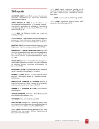 30GUÍA DE EDUCACIÓN INCLUSIVA
Bibliografía
AINSCOW, M. (2001).
ARNAIZ SÁNCHEZ, P. (1999).
---------- (2003 1a).
---------- (20031b).
BLANCO, R. (2003).
CONGRESO DE LA REPUBLICA. LEY 1064/2006
GINÉ, C. (2003).
GRAU RUBIO, C. (1998).
MELÉNDEZ, L. (2003).
MINISTERIO DE EDUCACIÓN DE COLOMBIA.
STAINBACK, S.; STAINBACK, W. (1999).
TLISTONE CHRISTINA.
TONYBOOTH
UNESCO (1994).
--------- (2000)
Desarrollo de escuelas inclusivas: ideas,
propuestas y experiencias para mejorar las instituciones
escolares.España.Narcea.
El reto de educar en una
sociedad multicultural y desigual. En A. Sánchez Palomino y
otros (Coord.). Los desafíos de la Educación Especial en el
umbral de siglo XXI. Almería: Servicio de Publicaciones de la
Universidad,pp.61-90.
Educación inclusiva: una escuela para
todos.España.Aljibe.
Los estudiantes con discapacidad en una
escuela para Todos. Conferencia presentada en el Centro
NacionaldeRecursosparalaInclusióneducativa.(23-09-03).
Hacia una escuela para todas y con todos.
Disponibleen http://www.inclusionducativa.cl.(11-07-03).
Por la cual se
dictan normas para el apoyo y fortalecimiento de la educación
para el trabajo y el desarrollo humano establecida como
educación no formal en la Ley General de Educación. Bogotá,
D.C.2006.
Inclusión y sistema educativo. III Congreso“La
Atención a la Diversidad en el Sistema Educativo”. Universidad
de Salamanca. Instituto Universitario de Integración a la
Comunidad(INICO).
Educación especial: De la integración
escolarala escuelainclusiva.España.Promolibro.
Atención a la diversidad en el contexto
educativo costarricense. División de Desarrollo Curricular /
MEP.(Mimeo).
Programa de
Educación Inclusiva con Calidad. Convenio MEN Tecnológico
deAntioquia,InstituciónUniversitaria.2006-2007
Aulas inclusivas.
Madrid.Narcea.
Promoción y desarrollo de prácticas
educativasinclusivas.NewYork2003.
ÍndicedeInclusión.Canadá2002
Informe Final Conferencia Mundial sobre
necesidadesEducativasEspeciales.AccesoyCalidad.Marcode
AcciónyDeclaracióndeSalamanca.París:UNESCO/MEC.
Conferencia Mundial de Educación para Todos,
Evaluación diez años después del Foro Mundial sobre la
Educación(Jomtien-Tailandia)
-------- (2001).
--------(2004).
-------- (2004).
Nuevo compromiso mundial para la
educación básica. En Marco Acción de Dakar. Educación
para Todos: Cumplir nuestros compromisos comunes.
MEP/SIMED.
Educarenladiversidad.SantiagodeChile.
Documento Temario abierto sobre
educacióninclusiva.SantiagodeChile.
 