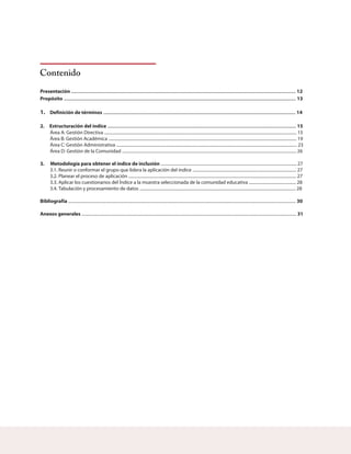 Contenido
Presentación 12
Propósito 13
Definición de términos 14
2. Estructuración del índice 15
3. Metodología para obtener el índice de inclusión
Bibliografía 30
Anexos generales 31
....................................................................................................................................................................................
..........................................................................................................................................................................................
..........................................................................................................................................................
.......................................................................................................................................................
1.
Área A: Gestión Directiva .................................................................................................................................................................................... 15
Área B: Gestión Académica ................................................................................................................................................................................ 19
Área C: Gestión Administrativa ......................................................................................................................................................................... 23
Área D: Gestión de la Comunidad ................................................................................................................................................................... 26
............................................................................................................................... 27
3.1. Reunir o conformar el grupo que lidera la aplicación del índice ................................................................................................. 27
3.2. Planear el proceso de aplicación ............................................................................................................................................................. 27
3.3. Aplicar los cuestionarios del Índice a la muestra seleccionada de la comunidad educativa ............................................ 28
3.4. Tabulación y procesamiento de datos .................................................................................................................................................. 28
.....................................................................................................................................................................................................................
.........................................................................................................................................................................................................
 