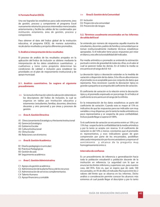 4.FormatofinalenEXCEL
5.Análisiseinterpretacióndelosresultados
5.1. Análisis cuantitativo. Se sugiere el siguiente
procedimiento
>>
>> ÁreaA.GestiónDirectiva
>> ÁreaB.GestiónAcadémica
>> ÁreaC.GestiónAdministrativa
Una vez logradas las estadísticas para cada estamento, área
de gestión, proceso y componente el programa Excel
nuevamenteretomalosprocesosintermediosmencionados
anteriormente y facilita las salidas de los condensados por
institución, estamento, área de gestión, proceso y
componente.
Para obtener el dato del Índice global de la institución
educativa, el programa EXCEL de manera automática,
recalculalosresultadosyarrojalosdiferentespromedios.
El proceso de análisis de los resultados arrojados en la
aplicación del Índice de Inclusión se obtiene mediante la
interpretación de los datos estadísticos cuantitativos y
cualitativos y tiene como propósito determinar las
condiciones de calidad e inclusión para establecer las
prioridades en el plan de mejoramiento institucional y de
apoyomunicipal.
Serevisalainformaciónsobrelavaloraciónobtenidaen
los descriptores del Índice de Inclusión, la cual se
organiza en tablas por Institución educativa y
estamentos (estudiantes, familias, docentes, directivos
docentes y otro personal) y por áreas y procesos de
gestión.
A1 DireccionamientoEstratégicoyHorizonteInstitucional
A2 GerenciaEstratégica
A3 GobiernoEscolar
A4 CulturaInstitucional
A5 ClimaEscolar
A6 Relacionesconelentorno
B1 Diseñopedagógico(curricular)
B2 PrácticasPedagógicas
B3 Gestióndeaula
B4 Seguimientoacadémico
C1 Apoyoalagestiónacadémica
C2 Administracióndelaplantafísicaydelosrecursos
C3 Administracióndeservicioscomplementarios
C4 TalentoHumano
C5 Apoyofinancieroycontable
40GUÍA DE EDUCACIÓN INCLUSIVA
>> ÁreaD.GestióndelaComunidad
5.2. Términos usualmente encontrados en los informes
desalidadelExcel
Intervalosdeconfianza
D1 Inclusión
D2 Proyecciónalacomunidad
D3 Prevenciónderiesgos
Se entiende por número de respuestas aquella muestra de
estudiantes,docentes,padresdefamiliaycomunidadquese
toman institucionalmente mediante técnicas estadísticas
apropiadas. Si el indicador tiene pocas respuestas por estar
enblanco,estoafectalaestabilidaddelindicador.
Por media aritmética o promedio se entiende la estimación
puntual o centro de gravedad de todas las cifras, es el valor al
cual se parecen todas las demás. En el índice la media se
encuentraenelrangode0.0 4.0
La desviación típica o desviación estándar es la medida de
variación o dispersión de los datos. Si la cifra es alta entonces
el promedio no es aceptable para ese conjunto de datos que
representa. Para reconocer cuando la desviación típica es
grandeopequeñaseacompañadelcoeficientedevariación.
El coeficiente de variación es la relación entre la desviación
típica y el promedio expresado en porcentaje. En el Índice el
coeficienteseencuentraenelrangode0ainfinito.
En la interpretación de los datos estadísticos se parte del
coeficiente de variación. Cuando este es mayor al 15% es
indicativo de que las respuestas para ese indicador son muy
variables o muy dispersas, por lo tanto la media aritmética es
poco representativa y se sospecha de poca confiabilidad.
Inclusopuedellegarasuperarel100%.
Si el coeficiente de variación se encuentra entre un 10% y un
15% hay sospecha de la confiabilidad de la media aritmética
y por lo tanto se acepta con reserva. Si el coeficiente de
variación es del 10% o menor, concluimos que el promedio
es representativo, y esos indicadores gozan de gran
comprensión por parte de los encuestados, posibilitan
adecuadainterpretaciónporlosencuestadoresyexpresanel
sentimiento y alcance de la pregunta muy
homogéneamenteentresí.
Es un procedimiento de inferencia o generalización hacia
toda la población estudiantil o población docente de la
institución en referencia. La seguridad con la que se
enuncian los límites inferiores y superiores son, para nuestro
caso, del 95%. Esto es, que se espera que de cada 100
encuestados, en 95 de ellos el indicador fluctuará entre los 2
valores del límite que se observa en los informes. Dicho
análisis o consideración permite conocer los alcances más
extremos al cual puede llegar el descriptor y por lo tanto
 