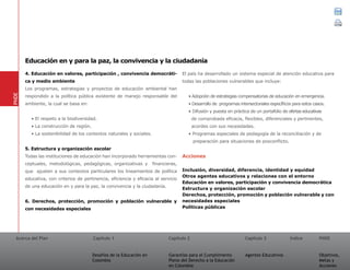 Acerca del Plan Capítulo 1
Desafíos de la Educación en
Colombia
Garantías para el Cumplimiento
Pleno del Derecho a la Educación
en Colombia
Capítulo 2 Capítulo 3
Agentes Educativos
Índice
Objetivos,
Metas y
Acciones
PNDE
4. Educación en valores, participación , convivencia democráti-
ca y medio ambiente
Los programas, estrategias y proyectos de educación ambiental han
respondido a la política pública existente de manejo responsable del
ambiente, la cual se basa en:
• El respeto a la biodiversidad.
• La construcción de región.
• La sostenibilidad de los contextos naturales y sociales.
5. Estructura y organización escolar
Todas las instituciones de educación han incorporado herramientas con-
ceptuales, metodológicas, pedagógicas, organizativas y financieras,
que ajusten a sus contextos particulares los lineamientos de política
educativa, con criterios de pertinencia, eficiencia y eficacia al servicio
de una educación en y para la paz, la convivencia y la ciudadanía.
6. Derechos, protección, promoción y población vulnerable y
con necesidades especiales
El país ha desarrollado un sistema especial de atención educativa para
todas las poblaciones vulnerables que incluye:
• Adopción de estrategias compensatorias de educación en emergencia.
• Desarrollo de programas intersectoriales específicos para estos casos.
• Difusión y puesta en práctica de un portafolio de ofertas educativas
de comprobada eficacia, flexibles, diferenciales y pertinentes,
acordes con sus necesidades.
• Programas especiales de pedagogía de la reconciliación y de
preparación para situaciones de posconflicto.
Acciones
Inclusión, diversidad, diferencia, identidad y equidad	
Otros agentes educativos y relaciones con el entorno
Educación en valores, participación y convivencia democrática
Estructura y organización escolar
Derechos, protección, promoción y población vulnerable y con
necesidades especiales
Políticas públicas
PNDE
Educación en y para la paz, la convivencia y la ciudadanía
01 02 03
 