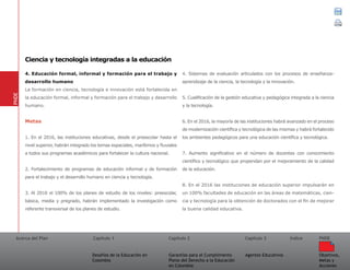 Acerca del Plan Capítulo 1
Desafíos de la Educación en
Colombia
Garantías para el Cumplimiento
Pleno del Derecho a la Educación
en Colombia
Capítulo 2 Capítulo 3
Agentes Educativos
Índice
Objetivos,
Metas y
Acciones
PNDE
4. Educación formal, informal y formación para el trabajo y
desarrollo humano
La formación en ciencia, tecnología e innovación está fortalecida en
la educación formal, informal y formación para el trabajo y desarrollo
humano.
Metas
1. En el 2016, las instituciones educativas, desde el preescolar hasta el
nivel superior, habrán integrado los temas espaciales, marítimos y fluviales
a todos sus programas académicos para fortalecer la cultura nacional.
2. Fortalecimiento de programas de educación informal y de formación
para el trabajo y el desarrollo humano en ciencia y tecnología.
3. Al 2016 el 100% de los planes de estudio de los niveles: preescolar,
básica, media y pregrado, habrán implementado la investigación como
referente transversal de los planes de estudio.
4. Sistemas de evaluación articulados con los procesos de enseñanza-
aprendizaje de la ciencia, la tecnología y la innovación.
5. Cualificación de la gestión educativa y pedagógica integrada a la ciencia
y la tecnología.
6. En el 2016, la mayoría de las instituciones habrá avanzado en el proceso
de modernización científica y tecnológica de las mismas y habrá fortalecido
los ambientes pedagógicos para una educación científica y tecnológica.
7. Aumento significativo en el número de docentes con conocimiento
científico y tecnológico que propendan por el mejoramiento de la calidad
de la educación.
8. En el 2016 las instituciones de educación superior impulsarán en
un 100% facultades de educación en las áreas de matemáticas, cien-
cia y tecnología para la obtención de doctorados con el fin de mejorar
la buena calidad educativa.
PNDE
Ciencia y tecnología integradas a la educación
 