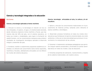 Acerca del Plan Capítulo 1
Desafíos de la Educación en
Colombia
Garantías para el Cumplimiento
Pleno del Derecho a la Educación
en Colombia
Capítulo 2 Capítulo 3
Agentes Educativos
Índice
Objetivos,
Metas y
Acciones
PNDE
Acciones
Ciencia y tecnología aplicadas al tema marítimo
1. Articular la ciencia y la tecnología en relación con las zo-
nas emergidas, el espacio, el agua y la biodiversidad asociada,
dando relevancia especial al tema marítimo y fluvial, que rep-
resenta más del 50% del país, con el sistema educativo, en
todos sus niveles y modalidades, para lograr la formación de
capital humano, con los conocimientos necesarios para producir
resultados de investigación tecnológica aplicada al desarrollo
integral y sostenible del país.
2. Fortalecer, diseñar e implementar programas académicos ori-
entados a la difusión del conocimiento sobre temas espaciales,
marítimos y fluviales, debidamente articulados con los diferen-
tes niveles del sistema educativo.
Ciencia, tecnología articulados al arte, la cultura y la et-
nocultura
1. Aplicar y articular los conocimientos tradicionales en el pro-
cesamiento de materias primas, tomando como referente el
avance científico y tecnológico.
2. Desarrollar procesos formativos en todos los niveles etno-
educativos que fortalezcan el ejercicio docente desde una visión
autónoma y crítica de la interculturalidad para promover el con-
ocimiento y la comprensión de las culturas.
3. Fomentar e implementar estrategias pedagógicas que permi-
tan integrar saberes ancestrales y universales sin perder identi-
dad étnica en todos los niveles y tipo de educación.
4. Fomentar programas de valoración, reconocimiento y respeto
de los saberes tradicionales y de nuestra cultura.
PNDE
Ciencia y tecnología integradas a la educación
 