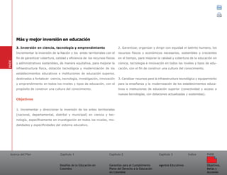 Acerca del Plan Capítulo 1
Desafíos de la Educación en
Colombia
Garantías para el Cumplimiento
Pleno del Derecho a la Educación
en Colombia
Capítulo 2 Capítulo 3
Agentes Educativos
Índice
Objetivos,
Metas y
Acciones
PNDE
3. Inversión en ciencia, tecnología y emprendimiento
Incrementar la inversión de la Nación y los entes territoriales con el
fin de garantizar cobertura, calidad y eficiencia de los recursos físicos
y administrativos sostenibles, de manera equitativa, para mejorar la
infraestructura física, dotación tecnológica y modernización de los
establecimientos educativos e instituciones de educación superior,
destinados a fortalecer ciencia, tecnología, investigación, innovación
y emprendimiento en todos los niveles y tipos de educación, con el
propósito de construir una cultura del conocimiento.
Objetivos
1. Incrementar y direccionar la inversión de los entes territoriales
(nacional, departamental, distrital y municipal) en ciencia y tec-
nología, específicamente en investigación en todos los niveles, mo-
dalidades y especificidades del sistema educativo.
2. Garantizar, organizar y dirigir con equidad el talento humano, los
recursos físicos y económicos necesarios, sostenibles y crecientes
en el tiempo, para mejorar la calidad y cobertura de la educación en
ciencia, tecnología e innovación en todos los niveles y tipos de edu-
cación, con el fin de construir una cultura del conocimiento.
3. Canalizar recursos para la infraestructura tecnológica y equipamiento
para la enseñanza y la modernización de los establecimientos educa-
tivos e instituciones de educación superior (conectividad y acceso a
nuevas tecnologías, con dotaciones actualizadas y sostenidas).
PNDE
Más y mejor inversión en educación
 