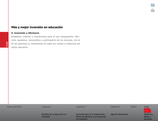 Acerca del Plan Capítulo 1
Desafíos de la Educación en
Colombia
Garantías para el Cumplimiento
Pleno del Derecho a la Educación
en Colombia
Capítulo 2 Capítulo 3
Agentes Educativos
Índice
Objetivos,
Metas y
Acciones
PNDE
5. Inversión y eficiencia
Establecer criterios y mecanismos para el uso transparente, efici-
ente, equitativo, democrático y participativo de los recursos, con el
fin de optimizar su rendimiento en todos los niveles e instancias del
sector educativo.
PNDE
Más y mejor inversión en educación
 