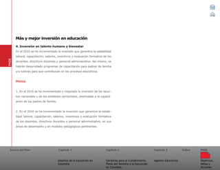 Acerca del Plan Capítulo 1
Desafíos de la Educación en
Colombia
Garantías para el Cumplimiento
Pleno del Derecho a la Educación
en Colombia
Capítulo 2 Capítulo 3
Agentes Educativos
Índice
Objetivos,
Metas y
Acciones
PNDE
4. Inversión en talento humano y bienestar
En el 2016 se ha incrementado la inversión que garantice la estabilidad
laboral, capacitación, salarios, incentivos y evaluación formativa de los
docentes, directivos docentes y personal administrativo. Así mismo, se
habrán desarrollado programas de capacitación para padres de familia
y/o tutores para que contribuyan en los procesos educativos.
Metas
1. En el 2016 se ha incrementado y mejorado la inversión de los recur-
sos nacionales y de las entidades territoriales, destinadas a la capacit-
ación de los padres de familia.
2. En el 2016 se ha incrementado la inversión que garantice la estabi-
lidad laboral, capacitación, salarios, incentivos y evaluación formativa
de los docentes, directivos docentes y personal administrativo, en sus
áreas de desempeño y en modelos pedagógicos pertinentes.
PNDE
Más y mejor inversión en educación
 