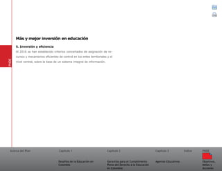 Acerca del Plan Capítulo 1
Desafíos de la Educación en
Colombia
Garantías para el Cumplimiento
Pleno del Derecho a la Educación
en Colombia
Capítulo 2 Capítulo 3
Agentes Educativos
Índice
Objetivos,
Metas y
Acciones
PNDE
5. Inversión y eficiencia
Al 2016 se han establecido criterios concertados de asignación de re-
cursos y mecanismos eficientes de control en los entes territoriales y el
nivel central, sobre la base de un sistema integral de información.
PNDE
Más y mejor inversión en educación
 