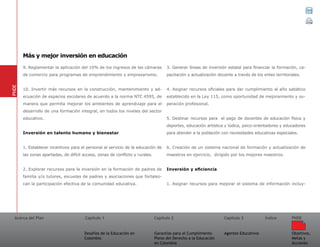 Acerca del Plan Capítulo 1
Desafíos de la Educación en
Colombia
Garantías para el Cumplimiento
Pleno del Derecho a la Educación
en Colombia
Capítulo 2 Capítulo 3
Agentes Educativos
Índice
Objetivos,
Metas y
Acciones
PNDE
9. Reglamentar la aplicación del 10% de los ingresos de las cámaras
de comercio para programas de emprendimiento y empresarismo.
10. Invertir más recursos en la construcción, mantenimiento y ad-
ecuación de espacios escolares de acuerdo a la norma NTC 4595, de
manera que permita mejorar los ambientes de aprendizaje para el
desarrollo de una formación integral, en todos los niveles del sector
educativo.
Inversión en talento humano y bienestar
1. Establecer incentivos para el personal al servicio de la educación de
las zonas apartadas, de difícil acceso, zonas de conflicto y rurales.
2. Explorar recursos para la inversión en la formación de padres de
familia y/o tutores, escuelas de padres y asociaciones que fortalez-
can la participación efectiva de la comunidad educativa.
3. Generar líneas de inversión estatal para financiar la formación, ca-
pacitación y actualización docente a través de los entes territoriales.
4. Asignar recursos oficiales para dar cumplimiento al año sabático
establecido en la Ley 115, como oportunidad de mejoramiento y su-
peración profesional.
5. Destinar recursos para el pago de docentes de educación física y
deportes, educación artística y lúdica, psico-orientadores y educadores
para atender a la población con necesidades educativas especiales.
6. Creación de un sistema nacional de formación y actualización de
maestros en ejercicio, dirigido por los mejores maestros.
Inversión y eficiencia
1. Asignar recursos para mejorar el sistema de información incluy-
PNDE
Más y mejor inversión en educación
 