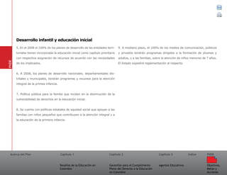 Acerca del Plan Capítulo 1
Desafíos de la Educación en
Colombia
Garantías para el Cumplimiento
Pleno del Derecho a la Educación
en Colombia
Capítulo 2 Capítulo 3
Agentes Educativos
Índice
Objetivos,
Metas y
Acciones
PNDE
5. En el 2008 el 100% de los planes de desarrollo de las entidades terri-
toriales tienen incorporada la educación inicial como capítulo prioritario
con respectiva asignación de recursos de acuerdo con las necesidades
de los implicados.
6. A 2008, los planes de desarrollo nacionales, departamentales dis-
tritales y municipales, tendrán programas y recursos para la atención
integral de la primea infancia.
7. Política pública para la familia que incidan en la disminución de la
vulnerabilidad de derechos en la educación inicial.
8. Se cuenta con políticas estatales de equidad social que apoyan a las
familias con niños pequeños que contribuyen a la atención integral y a
la educación de la primera infancia.
9. A mediano plazo, el 100% de los medios de comunicación, públicos
y privados tendrán programas dirigidos a la formación de jóvenes y
adultos, y a las familias, sobre la atención de niños menores de 7 años.
El Estado expedirá reglamentación al respecto.
PNDE
Desarrollo infantil y educación inicial
 
