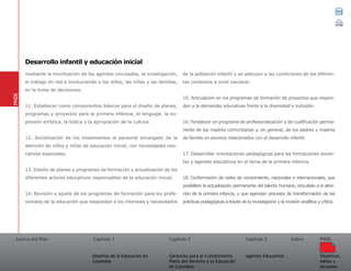 Acerca del Plan Capítulo 1
Desafíos de la Educación en
Colombia
Garantías para el Cumplimiento
Pleno del Derecho a la Educación
en Colombia
Capítulo 2 Capítulo 3
Agentes Educativos
Índice
Objetivos,
Metas y
Acciones
PNDE
mediante la movilización de los agentes vinculados, la investigación,
el trabajo en red e involucrando a los niños, las niñas y las familias,
en la toma de decisiones.
11. Establecer como componentes básicos para el diseño de planes,
programas y proyectos para la primera infancia, el lenguaje, la ex-
presión artística, la lúdica y la apropiación de la cultura.
12. Socialización de los lineamientos al personal encargado de la
atención de niños y niñas de educación inicial, con necesidades edu-
cativas especiales.
13. Diseño de planes y programas de formación y actualización de los
diferentes actores educativos responsables de la educación inicial.
14. Revisión y ajuste de los programas de formación para los profe-
sionales de la educación que respondan a los intereses y necesidades
de la población infantil y se adecuen a las condiciones de los diferen-
tes contextos a nivel nacional.
15. Articulación en los programas de formación de proyectos que respon-
den a la demandas educativas frente a la diversidad e inclusión.
16. Fortalecer un programa de profesionalización y de cualificación perma-
nente de las madres comunitarias y, en general, de los padres y madres
de familia en asuntos relacionados con el desarrollo infantil.
17. Desarrollar orientaciones pedagógicas para las formaciones docen-
tes y agentes educativos en el tema de la primera infancia.
18. Conformación de redes de conocimiento, nacionales e internacionales, que
posibiliten la actualización permanente del talento humano, vinculado a la aten-
ción de la primera infancia, y que agencien procesos de transformación de las
prácticas pedagógicas a través de la investigación y la revisión analítica y crítica.
PNDE
Desarrollo infantil y educación inicial
 