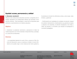 Acerca del Plan Capítulo 1
Desafíos de la Educación en
Colombia
Garantías para el Cumplimiento
Pleno del Derecho a la Educación
en Colombia
Capítulo 2 Capítulo 3
Agentes Educativos
Índice
Objetivos,
Metas y
Acciones
PNDE
3. Bienestar estudiantil
Ofrecer en las instituciones educativas acciones y programas de bi-
enestar estudiantil con profesionales idóneos que permitan el de-
sarrollo armónico, físico psicológico y social de los educandos para
promover su permanencia en el sistema educativo.
Objetivo
1. Garantizar la asistencia nutricional y psicosocial en todos los
niveles educativos con el fin de facilitar el desarrollo físico, psicológi-
co y social de los educandos.
Disensos
- La exigibilidad depende de quien firme y ejecute el Plan De-
cenal de Educación, pues se cuestiona si desde el mismo Min-
isterio se le puede exigir a otra instancia del mismo gobierno.
Se plantea la inclusión de diferentes verbos, como exigir, velar,
brindar y gestionar.
- Conformación por localidades de unidades de atención integral
de carácter intersectorial e interdisciplinar que garantice el apoyo
y asesoría a los docentes, la atención terapéutica a los niños y
niñas, los jóvenes y a la familia, que impulse la investigación e
innovación pedagógica.
PNDE
Equidad: acceso, permanencia y calidad
 