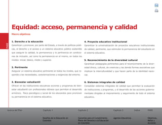 Acerca del Plan Capítulo 1
Desafíos de la Educación en
Colombia
Garantías para el Cumplimiento
Pleno del Derecho a la Educación
en Colombia
Capítulo 2 Capítulo 3
Agentes Educativos
Índice
Objetivos,
Metas y
Acciones
PNDE
Macro objetivos
1. Derecho a la educación
Garantizar y promover, por parte del Estado, a través de políticas públi-
cas, el derecho y el acceso a un sistema educativo público sostenible
que asegure la calidad, la permanencia y la pertinencia en condicio-
nes de inclusión, así como la permanencia en el mismo, en todos los
niveles: inicial, básico, medio y superior.
2. Pertinente
Asegurar un sistema educativo pertinente en todos los niveles, que re-
sponda a las necesidades, caracterizaciones y exigencias del entorno.
3. Bienestar estudiantil
Ofrecer en las instituciones educativas acciones y programas de bien-
estar estudiantil con profesionales idóneos que permitan el desarrollo
armónico, físico psicológico y social de los educandos para promover
su permanencia en el sistema educativo.
4. Proyecto educativo institucional
Garantizar la universalización de proyectos educativos institucionales
de calidad, pertinente, que estimulen la permanencia del estudiante en
el sistema educativo.
5. Reconocimiento de la diversidad cultural
Garantizar pedagogías pertinentes para el reconocimiento de la diver-
sidad étnica, cultural, de creencias y las demás formas asociativas que
implican la interculturalidad y que hacen parte de la identidad nacio-
nal.
6. Sistemas integrales de calidad
Consolidar sistemas integrales de calidad que permitan la evaluación
de instituciones y programas, y el desarrollo de las acciones guberna-
mentales dirigidas al mejoramiento y seguimiento de todo el sistema
educativo.
PNDE
Equidad: acceso, permanencia y calidad
01 02 03
 