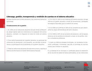 Acerca del Plan Capítulo 1
Desafíos de la Educación en
Colombia
Garantías para el Cumplimiento
Pleno del Derecho a la Educación
en Colombia
Capítulo 2 Capítulo 3
Agentes Educativos
Índice
Objetivos,
Metas y
Acciones
PNDE
de apoyo docente para la oferta educativa y las condiciones óptimas de
aprendizaje.
Fortalecimiento de la gestión
1. EL 100% de las instituciones educativas del país tendrá certificación
de calidad vigente sobre las condiciones de la prestación del servicio
educativo, orientado a la integración de todos los niveles del sistema
educativo.
2. Como parte fundamental de la gestión educativa, se garantizan las
condiciones de alimentación y de transporte, que permitan la perma-
nencia y la participación de los estudiantes en la gestión educativa.
3. Todas las instituciones educativas del país tienen acceso y reportan al
Sistema de Información de Gestión Administrativa Nacional.
4. En el 2016 el 100% de las instancias del sistema educativo divulga
informes de gestión educativa a través de herramientas y facilidades
tecnológicas disponibles para la rendición de cuentas.
5. En el 2008 se ha definido el 100% de las competencias para desem-
peñar los cargos administrativas del sector educativo.
6. En el 2008 el 100% de los secretarios de educación y de los equipos
directivos de las secretaría de educación cumple con los perfiles, méri-
tos y competencia profesional.
7. A partir de 2008 las entidades territoriales, con secretarías de edu-
cación certificadas, incrementan cada año el porcentaje de recursos
propios para inversion en educación.
8. La totalidad de los municipios no certificados planea la destinación
de los recursos de calidad de manera participativa, con las instituciones
PNDE
Liderazgo, gestión, transparencia y rendición de cuentas en el sistema educativo
 