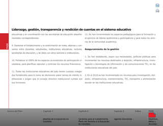 Acerca del Plan Capítulo 1
Desafíos de la Educación en
Colombia
Garantías para el Cumplimiento
Pleno del Derecho a la Educación
en Colombia
Capítulo 2 Capítulo 3
Agentes Educativos
Índice
Objetivos,
Metas y
Acciones
PNDE
educativas y en coordinación con las secretarías de educación departa-
mentales correspondientes.
9. Gestionar el fortalecimiento y la conformación de redes, alianzas y con-
venios entre docentes, estudiantes, instituciones educativas, rectores,
secretarías de educación, y de éstos con otros sectores e instituciones.
10. Fortalecer el 100% de los espacios ya existentes de participación ci-
udadana, para planificar, ejecutar y controlar los recursos financieros.
11. Todas las instituciones educativas del país tienen cuerpos colegia-
dos fortalecidos para la toma de decisiones sobre temas de interés in-
stitucional y exigen que el consejo directivo institucional cumpla con
sus funciones.
12. Se han incrementado los espacios pedagógicos para la formación y
el ejercicio de líderes autónomos y participativos y para todos los acto-
res de la comunidad académica.
Aseguramiento de la gestión
1. Se han establecido, según sus necesidades, políticas públicas para
incrementar los recursos destinados a dotación, infraestructura, inves-
tigación y tecnologías de información y las comunicaciones TIC, en las
instituciones educativas del país.
2. En el 2016 se han incrementado los recursos para investigación, dot-
ación, infraestructura, mantenimiento, TIC, transporte y alimentación
escolar en las instituciones educativas.
PNDE
Liderazgo, gestión, transparencia y rendición de cuentas en el sistema educativo
 