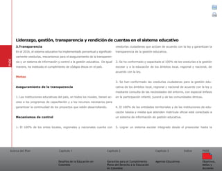 Acerca del Plan Capítulo 1
Desafíos de la Educación en
Colombia
Garantías para el Cumplimiento
Pleno del Derecho a la Educación
en Colombia
Capítulo 2 Capítulo 3
Agentes Educativos
Índice
Objetivos,
Metas y
Acciones
PNDE
3.Transparencia
En el 2016, el sistema educativo ha implementado porcentual y significati-
vamente veedurías, mecanismos para el aseguramiento de la transparen-
cia y un sistema de información y control a la gestión educativa. De igual
manera, ha instituido el cumplimiento de códigos éticos en el país.
Metas
Aseguramiento de la transparencia
1. Las instituciones educativas del país, en todos los niveles, tienen ac-
ceso a los programas de capacitación y a los recursos necesarios para
garantizar la continuidad de los proyectos que estén desarrollando.
Mecanismos de control
1. El 100% de los entes locales, regionales y nacionales cuenta con
veedurías ciudadanas que actúan de acuerdo con la ley y garantizan la
transparencia de la gestión educativa.
2. Se ha conformado y capacitado al 100% de las veedurías a la gestión
escolar y a la educación de los ámbitos local, regional y nacional, de
acuerdo con la ley.
3. Se han conformado las veedurías ciudadanas para la gestión edu-
cativa de los ámbitos local, regional y nacional de acuerdo con la ley y
mediante consulta de las necesidades del entorno, con especial énfasis
en la participación infantil, juvenil y de las comunidades étnicas.
4. El 100% de las entidades territoriales y de las instituciones de edu-
cación básica y media que atienden matrícula oficial está conectado a
un sistema de información de gestión educativa.
5. Lograr un sistema escolar integrado desde el preescolar hasta la
PNDE
Liderazgo, gestión, transparencia y rendición de cuentas en el sistema educativo
 