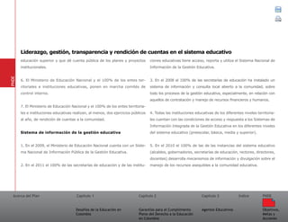 Acerca del Plan Capítulo 1
Desafíos de la Educación en
Colombia
Garantías para el Cumplimiento
Pleno del Derecho a la Educación
en Colombia
Capítulo 2 Capítulo 3
Agentes Educativos
Índice
Objetivos,
Metas y
Acciones
PNDE
educación superior y que dé cuenta pública de los planes y proyectos
institucionales.
6. El Ministerio de Educación Nacional y el 100% de los entes ter-
ritoriales e instituciones educativas, ponen en marcha comités de
control interno.
7. El Ministerio de Educación Nacional y el 100% de los entes territoria-
les e instituciones educativas realizan, al menos, dos ejercicios públicos
al año, de rendición de cuentas a la comunidad.
Sistema de información de la gestión educativa
1. En el 2009, el Ministerio de Educación Nacional cuenta con un Siste-
ma Nacional de Información Pública de la Gestión Educativa.
2. En el 2011 el 100% de las secretarías de educación y de las institu-
ciones educativas tiene acceso, reporta y utiliza el Sistema Nacional de
Información de la Gestión Educativa.
3. En el 2008 el 100% de las secretarías de educación ha instalado un
sistema de información y consulta local abierto a la comunidad, sobre
todo los procesos de la gestión educativa, especialmente, en relación con
aquellos de contratación y manejo de recursos financieros y humanos.
4. Todas las instituciones educativas de los diferentes niveles territoria-
les cuentan con las condiciones de acceso y respuesta a los Sistemas de
Información Integrada de la Gestión Educativa en los diferentes niveles
del sistema educativo (preescolar, básica, media y superior).
5. En el 2010 el 100% de las de las instancias del sistema educativo
(alcaldes, gobernadores, secretarías de educación, rectores, directores,
docentes) desarrolla mecanismos de información y divulgación sobre el
manejo de los recursos asequibles a la comunidad educativa.
PNDE
Liderazgo, gestión, transparencia y rendición de cuentas en el sistema educativo
 