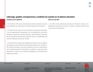 Acerca del Plan Capítulo 1
Desafíos de la Educación en
Colombia
Garantías para el Cumplimiento
Pleno del Derecho a la Educación
en Colombia
Capítulo 2 Capítulo 3
Agentes Educativos
Índice
Objetivos,
Metas y
Acciones
PNDE
Veeduría de la gestión
1. En el 2016 el 30% de las instituciones del sistema educativo nacional
está certificado por organismos de amplia trayectoria internacional.
2. El 100% de los cargos de las secretarías de educación territoriales
y de las dependencias relacionadas con la administración del sector
educativo, al igual que los cargos directivos, administrativos y docentes
de las instituciones educativas de todos los niveles y modalidades está
provisto mediante concurso de méritos.
3. El 100% de los cargos de las entidades del sector, de las secretarías
de educación y de las instituciones del sistema educativo, en los diferen-
tes niveles territoriales, es provisto mediante concurso de meritocracia,
por la implementación de mecanismos de selección y seguimiento por
desempeño, a través de las veedurías ciudadanas en las instituciones
públicas y privadas.
Ética en los PEI
1. El 100% de las instituciones educativas de todos los niveles y mo-
dalidades de enseñanza formulan y cumplen un código de ética dentro
de sus proyectos educativos.
PNDE
Liderazgo, gestión, transparencia y rendición de cuentas en el sistema educativo
 