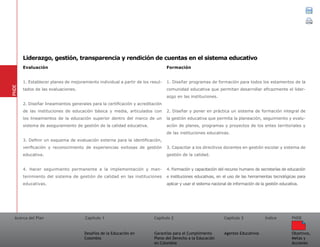 Acerca del Plan Capítulo 1
Desafíos de la Educación en
Colombia
Garantías para el Cumplimiento
Pleno del Derecho a la Educación
en Colombia
Capítulo 2 Capítulo 3
Agentes Educativos
Índice
Objetivos,
Metas y
Acciones
PNDE
Evaluación	
1. Establecer planes de mejoramiento individual a partir de los resul-
tados de las evaluaciones.
2. Diseñar lineamientos generales para la certificación y acreditación
de las instituciones de educación básica y media, articulados con
los lineamientos de la educación superior dentro del marco de un
sistema de aseguramiento de gestión de la calidad educativa.
3. Definir un esquema de evaluación externa para la identificación,
verificación y reconocimiento de experiencias exitosas de gestión
educativa.
4. Hacer seguimiento permanente a la implementación y man-
tenimiento del sistema de gestión de calidad en las instituciones
educativas.
Formación	
1. Diseñar programas de formación para todos los estamentos de la
comunidad educativa que permitan desarrollar eficazmente el lider-
azgo en las instituciones.
2. Diseñar y poner en práctica un sistema de formación integral de
la gestión educativa que permita la planeación, seguimiento y evalu-
ación de planes, programas y proyectos de los entes territoriales y
de las instituciones educativas.
3. Capacitar a los directivos docentes en gestión escolar y sistema de
gestión de la calidad.
4. Formación y capacitación del recurso humano de secretarías de educación
e instituciones educativas, en el uso de las herramientas tecnológicas para
aplicar y usar el sistema nacional de información de la gestión educativa.
PNDE
Liderazgo, gestión, transparencia y rendición de cuentas en el sistema educativo
 