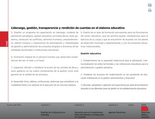 Acerca del Plan Capítulo 1
Desafíos de la Educación en
Colombia
Garantías para el Cumplimiento
Pleno del Derecho a la Educación
en Colombia
Capítulo 2 Capítulo 3
Agentes Educativos
Índice
Objetivos,
Metas y
Acciones
PNDE
5. Diseñar un programa de capacitación en liderazgo, modelos de
planeación estratégica, gestión educativa, principios éticos, buen go-
bierno, resolución de conflictos, derechos humanos, emprendimien-
to, talento humano y mecanismos de participación y metodologías
de gestión y administración de proyectos dirigidos a directivas de las
entidades territoriales e instituciones educativas.
6. Formación integral de la persona humana que desarrolla compe-
tencias del ser, el estar y el hacer.
7. Capacitar, difundir y fortalecer la acción de los comités de ética y
buen gobierno en los cuatro componentes de la gestión como ente
garante de la calidad de los procesos.
8. Desarrollar foros, talleres, conferencias, dinámicas que sensibilicen a la
ciudadanía frente a la veeduría de la ejecución de los recursos públicos.
9. Diseño de un plan de formación permanente para los funcionarios
del sector educativo, que les permita ajustar competencias para el
ejercicio de su cargo y que se encuentren de acuerdo con los planes
de desarrollo municipal y departamental, y con los proyectos educa-
tivos institucionales.
Gestión educativa	
1. Fortalecimiento de la capacidad institucional para la planeación, insti-
tucionalización de entes territoriales y las instituciones educativas para la
administración y gestión educativa.
2. Fortalecer los procesos de modernización en las secretarías de edu-
cación enfatizando en la gestión administrativa y financiera.
3. Discusión, apropiación y aplicación de la guía técnica por parte de los directivos
docentes en las diferentes áreas de gestión en los establecimientos educativos.
PNDE
Liderazgo, gestión, transparencia y rendición de cuentas en el sistema educativo
 